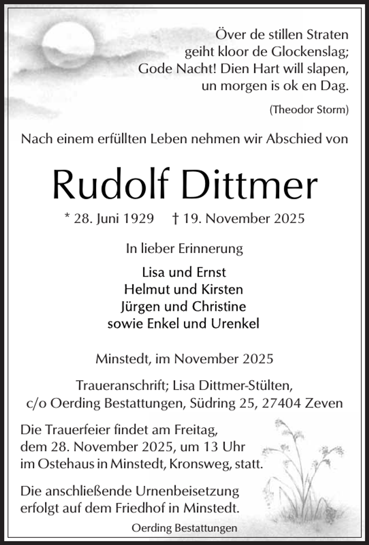 <p>Över de stillen Straten<br />geiht kloor de Glockenslag;<br />Gode Nacht! Dien Hart will slapen,<br />un morgen is ok en Dag.<br />(Theodor Storm)</p><p>Nach einem erfüllten Leben nehmen wir Abschied von</p><p>Rudolf Dittmer<br />* 28. Juni 1929</p><p>† 19. November 2025</p><p>In lieber Erinnerung</p><p>Minstedt, im November 2025<br />Traueranschrift; Lisa Dittmer-Stülten,<br />c/o Oerding Bestattungen, Südring 25, 27404 Zeven<br />Die Trauerfeier findet am Freitag,<br />dem 28. November 2025, um 13 Uhr<br />im Ostehaus in Minstedt, Kronsweg, statt.<br />Die anschließende Urnenbeisetzung<br />erfolgt auf dem Friedhof in Minstedt.<br />Oerding Bestattungen</p>