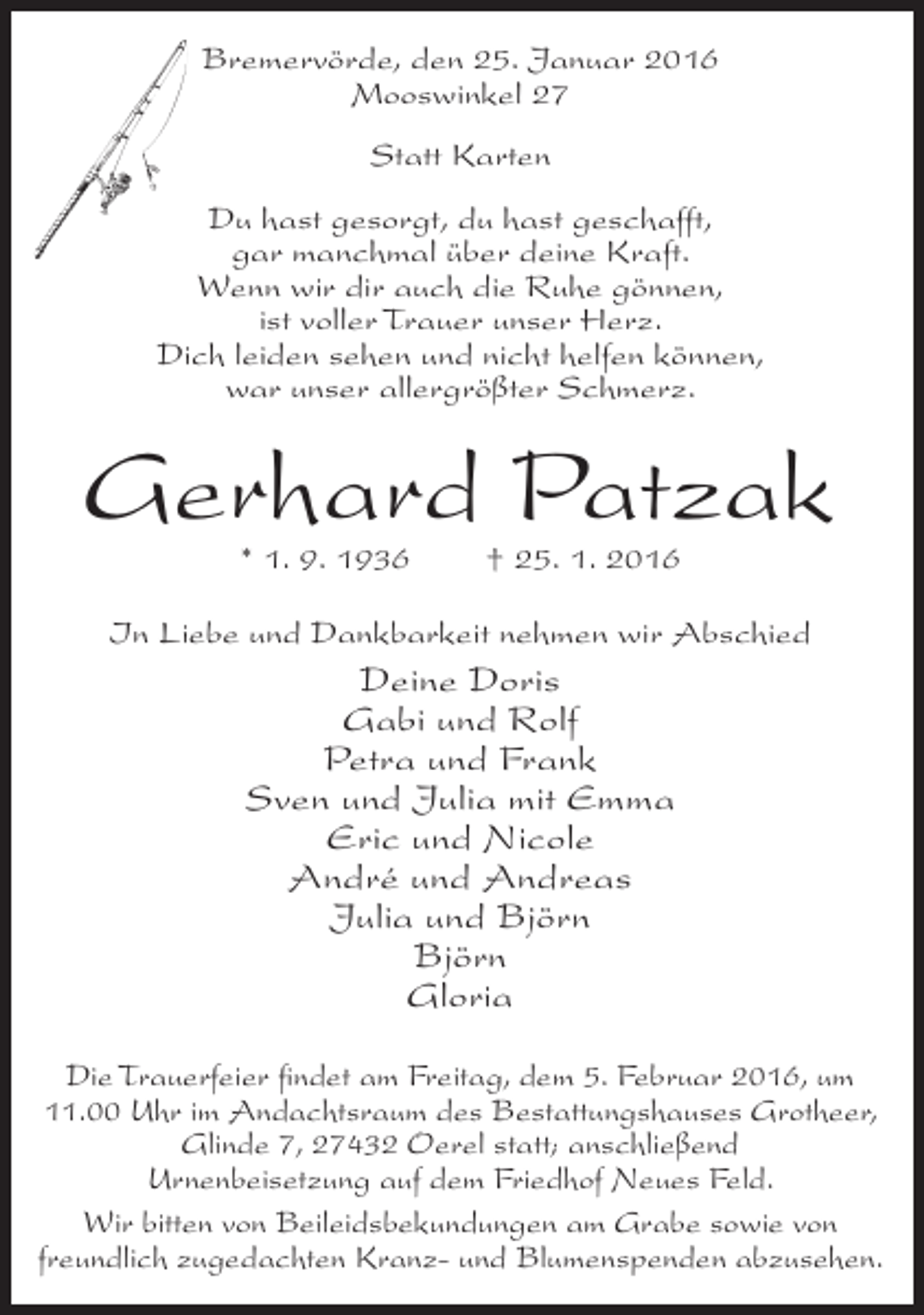 <p>Bremervörde, den 25. Januar 2016<br />Mooswinkel 27<br />Statt Karten<br />Du hast gesorgt, du hast geschafft,<br />gar manchmal über deine Kraft.<br />Wenn wir dir auch die Ruhe gönnen,<br />ist voller Trauer unser Herz.<br />Dich leiden sehen und nicht helfen können,<br />war unser allergrößter Schmerz.</p><p>Gerhard Patzak<br />* 1. 9. 1936</p><p>† 25. 1. 2016</p><p>In Liebe und Dankbarkeit nehmen wir Abschied</p><p>Deine Doris<br />Gabi und Rolf<br />Petra und Frank<br />Sven und Julia mit Emma<br />Eric und Nicole<br />André und Andreas<br />Julia und Björn<br />Björn<br />Gloria<br />Die Trauerfeier findet am Freitag, dem 5. Februar 2016, um<br />11.00 Uhr im Andachtsraum des Bestattungshauses Grotheer,<br />Glinde 7, 27432 Oerel statt; anschließend<br />Urnenbeisetzung auf dem Friedhof Neues Feld.<br />Wir bitten von Beileidsbekundungen am Grabe sowie von<br />freundlich zugedachten Kranz- und Blumenspenden abzusehen.</p>