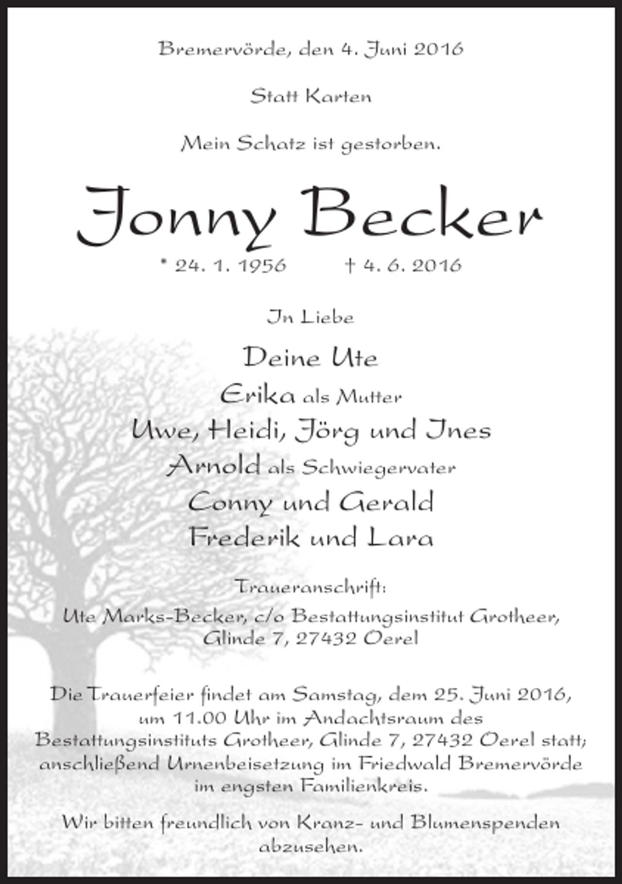 <p>Bremervörde, den 4. Juni 2016<br />Statt Karten<br />Mein Schatz ist gestorben.</p><p>Jonny Becker<br />* 24. 1. 1956</p><p>† 4. 6. 2016</p><p>In Liebe</p><p>Deine Ute<br />Erika als Mutter<br />Uwe, Heidi, Jörg und Ines<br />Arnold als Schwiegervater<br />Conny und Gerald<br />Frederik und Lara<br />Traueranschrift:<br />Ute Marks-Becker, c/o Bestattungsinstitut Grotheer,<br />Glinde 7, 27432 Oerel<br />Die Trauerfeier ﬁndet am Samstag, dem 25. Juni 2016,<br />um 11.00 Uhr im Andachtsraum des<br />Bestattungsinstituts Grotheer, Glinde 7, 27432 Oerel statt;<br />anschließend Urnenbeisetzung im Friedwald Bremervörde<br />im engsten Familienkreis.<br />Wir bitten freundlich von Kranz- und Blumenspenden<br />abzusehen.</p>