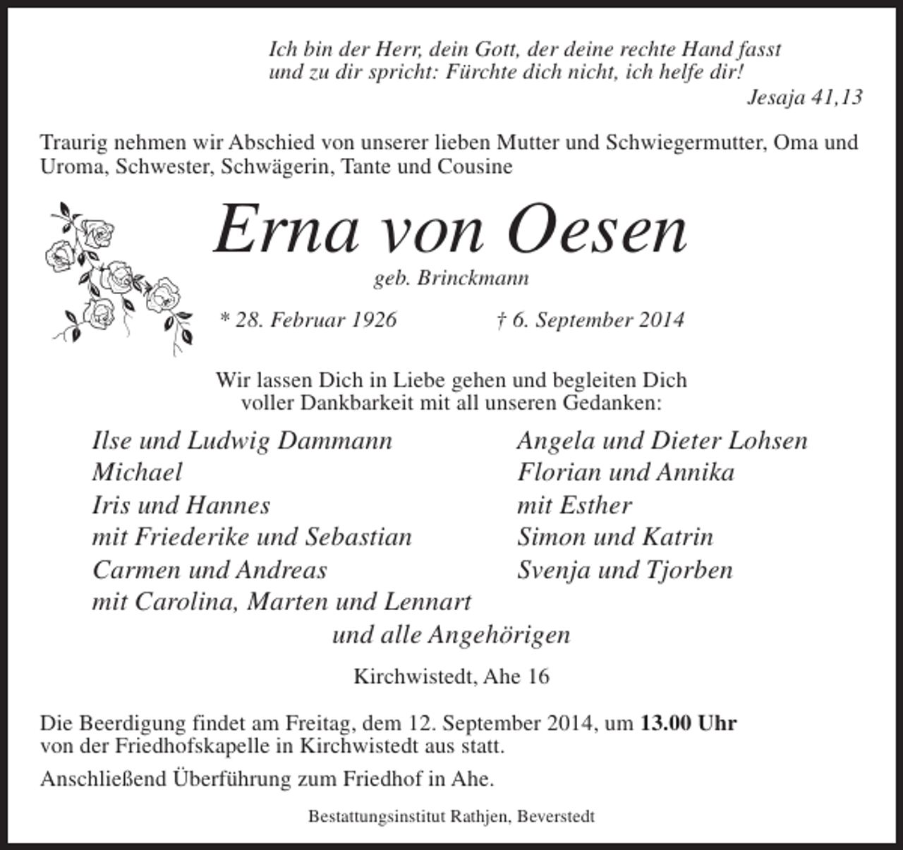 <p>Ich bin der Herr, dein Gott, der deine rechte Hand fasst<br />und zu dir spricht: Fürchte dich nicht, ich helfe dir!</p><p>Jesaja 41,13<br />Traurig nehmen wir Abschied von unserer lieben Mutter und Schwiegermutter, Oma und<br />Uroma, Schwester, Schwägerin, Tante und Cousine</p><p>Erna von Oesen<br />geb. Brinckmann</p><p>* 28. Februar 1926 † 6. September 2014<br />Wir lassen Dich in Liebe gehen und begleiten Dich<br />voller Dankbarkeit mit all unseren Gedanken:</p><p>Ilse und Ludwig Dammann<br />Angela und Dieter Lohsen<br />Michael<br />Florian und Annika<br />Iris und Hannes<br />mit Esther<br />mit Friederike und Sebastian<br />Simon und Katrin<br />Carmen und Andreas<br />Svenja und Tjorben<br />mit Carolina, Marten und Lennart<br />und alle Angehörigen<br />Kirchwistedt, Ahe 16<br />Die Beerdigung findet am Freitag, dem 12. September 2014, um 13.00 Uhr<br />von der Friedhofskapelle in Kirchwistedt aus statt.<br />Anschließend Überführung zum Friedhof in Ahe.<br />Bestattungsinstitut Rathjen, Beverstedt</p>