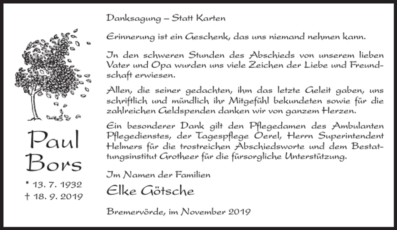 <p>Danksagung – Statt Karten<br />Erinnerung ist ein Geschenk, das uns niemand nehmen kann.</p><p>Paul<br />Bors</p><p>* 13. 7. 1932<br />† 18. 9. 2019</p><p>In den schweren Stunden des Abschieds von unserem lieben<br />Vater und Opa wurden uns viele Zeichen der Liebe und Freundschaft erwiesen.<br />Allen, die seiner gedachten, ihm das letzte Geleit gaben, uns<br />schriftlich und mündlich ihr Mitgefühl bekundeten sowie für die<br />zahlreichen Geldspenden danken wir von ganzem Herzen.<br />Ein besonderer Dank gilt den Pflegedamen des Ambulanten<br />Pflegedienstes, der Tagespflege Oerel, Herrn Superintendent<br />Helmers für die trostreichen Abschiedsworte und dem Bestattungsinstitut Grotheer für die fürsorgliche Unterstützung.<br />Im Namen der Familien</p><p>Elke Götsche<br />Bremervörde, im November 2019</p>