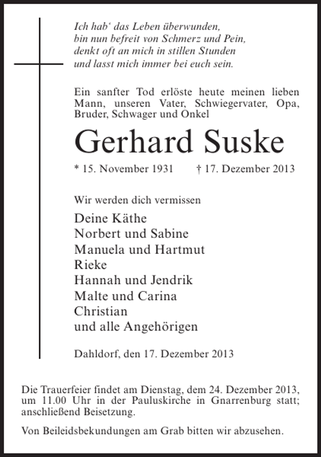 <p>Ich hab‘ das Leben überwunden,<br />bin nun befreit von Schmerz und Pein,<br />denkt oft an mich in stillen Stunden<br />und lasst mich immer bei euch sein.<br />Ein sanfter Tod erlöste heute meinen lieben<br />Mann, unseren Vater, Schwiegervater, Opa,<br />Bruder, Schwager und Onkel</p><p>Gerhard Suske<br />* 15. November 1931 † 17. Dezember 2013<br />Wir werden dich vermissen</p><p>Deine Käthe<br />Norbert und Sabine<br />Manuela und Hartmut<br />Rieke<br />Hannah und Jendrik<br />Malte und Carina<br />Christian<br />und alle Angehörigen<br />Dahldorf, den 17. Dezember 2013<br />Die Trauerfeier findet am Dienstag, dem 24. Dezember 2013,<br />um 11.00 Uhr in der Pauluskirche in Gnarrenburg statt;<br />anschließend Beisetzung.<br />Von Beileidsbekundungen am Grab bitten wir abzusehen.</p>