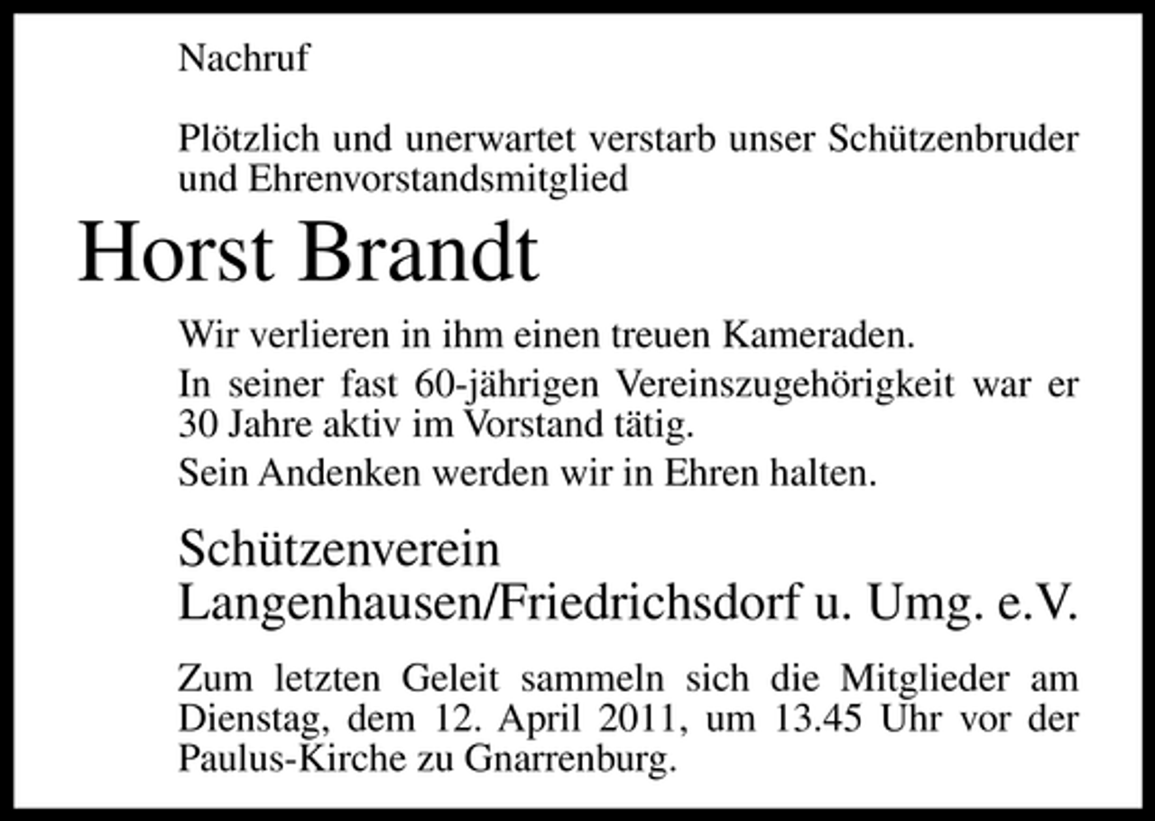<p>Nachruf Plötzlich und unerwartet verstarb unser Schützenbruder und Ehrenvorstandsmitglied</p><p>Horst Brandt<br />Wir verlieren in ihm einen treuen Kameraden. In seiner fast 60-jährigen Vereinszugehörigkeit war er 30 Jahre aktiv im Vorstand tätig. Sein Andenken werden wir in Ehren halten.</p><p>Schützenverein Langenhausen/Friedrichsdorf u. Umg. e.V.<br />Zum letzten Geleit sammeln sich die Mitglieder am Dienstag, dem 12. April 2011, um 13.45 Uhr vor der Paulus-Kirche zu Gnarrenburg.</p>