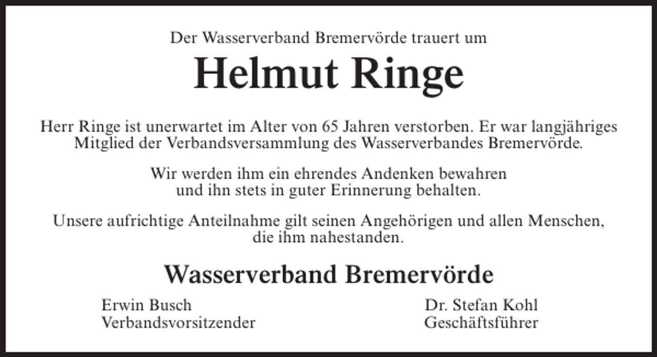 <p>Der Wasserverband Bremervörde trauert um</p><p>Helmut Ringe</p><p>Herr Ringe ist unerwartet im Alter von 65 Jahren verstorben. Er war langjähriges<br />Mitglied der Verbandsversammlung des Wasserverbandes Bremervörde.<br />Wir werden ihm ein ehrendes Andenken bewahren<br />und ihn stets in guter Erinnerung behalten.<br />Unsere aufrichtige Anteilnahme gilt seinen Angehörigen und allen Menschen,<br />die ihm nahestanden.</p><p>Wasserverband Bremervörde</p><p>Erwin Busch<br />Verbandsvorsitzender</p><p>Dr. Stefan Kohl<br />Geschäftsführer</p>