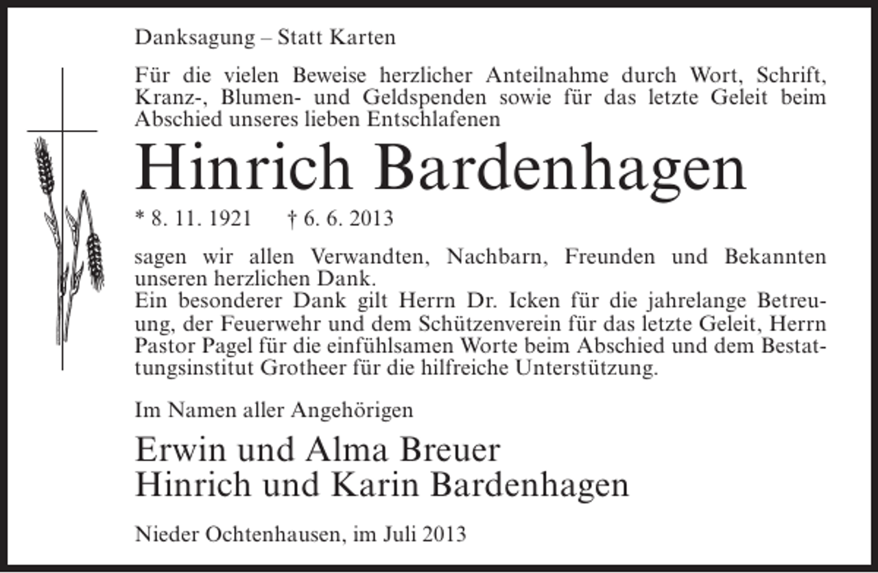 <p>Danksagung – Statt Karten<br />Für die vielen Beweise herzlicher Anteilnahme durch Wort, Schrift,<br />Kranz-, Blumen- und Geldspenden sowie für das letzte Geleit beim<br />Abschied unseres lieben Entschlafenen</p><p>Hinrich Bardenhagen<br />* 8. 11. 1921</p><p>† 6. 6. 2013</p><p>sagen wir allen Verwandten, Nachbarn, Freunden und Bekannten<br />unseren herzlichen Dank.<br />Ein besonderer Dank gilt Herrn Dr. Icken für die jahrelange Betreuung, der Feuerwehr und dem Schützenverein für das letzte Geleit, Herrn<br />Pastor Pagel für die einfühlsamen Worte beim Abschied und dem Bestattungsinstitut Grotheer für die hilfreiche Unterstützung.<br />Im Namen aller Angehörigen</p><p>Erwin und Alma Breuer<br />Hinrich und Karin Bardenhagen<br />Nieder Ochtenhausen, im Juli 2013</p>