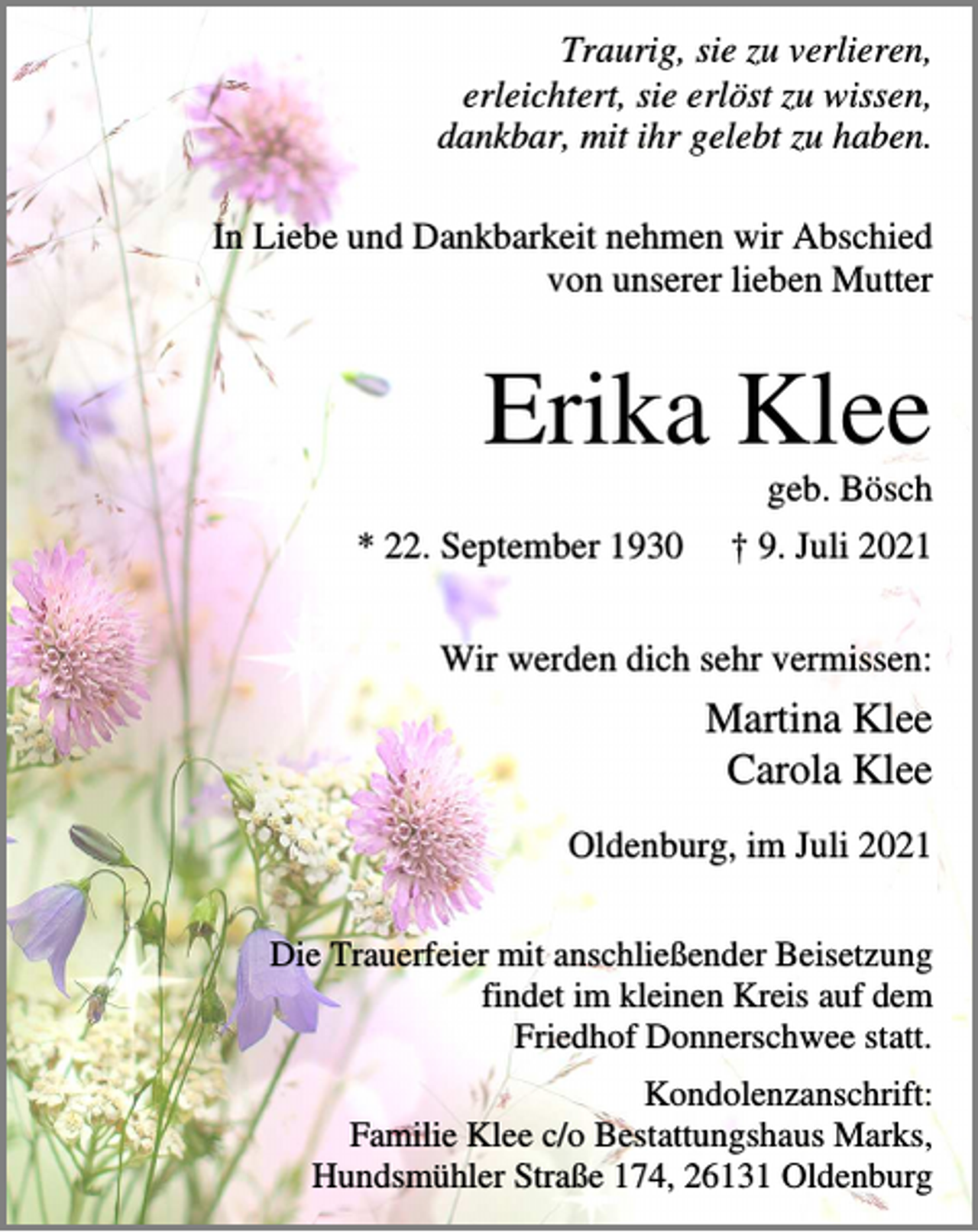 <p>Traurig, sie zu verlieren,<br />erleichtert, sie erlöst zu wissen,<br />dankbar, mit ihr gelebt zu haben.<br />In Liebe und Dankbarkeit nehmen wir Abschied<br />von unserer lieben Mutter</p><p>Erika Klee<br />geb. Bösch<br />* 22. September 1930</p><p>† 9. Juli 2021</p><p>Wir werden dich sehr vermissen:</p><p>Martina Klee<br />Carola Klee<br />Oldenburg, im Juli 2021<br />Die Trauerfeier mit anschließender Beisetzung<br />findet im kleinen Kreis auf dem<br />Friedhof Donnerschwee statt.<br />Kondolenzanschrift:<br />Familie Klee c/o Bestattungshaus Marks,<br />Hundsmühler Straße 174, 26131 Oldenburg</p>