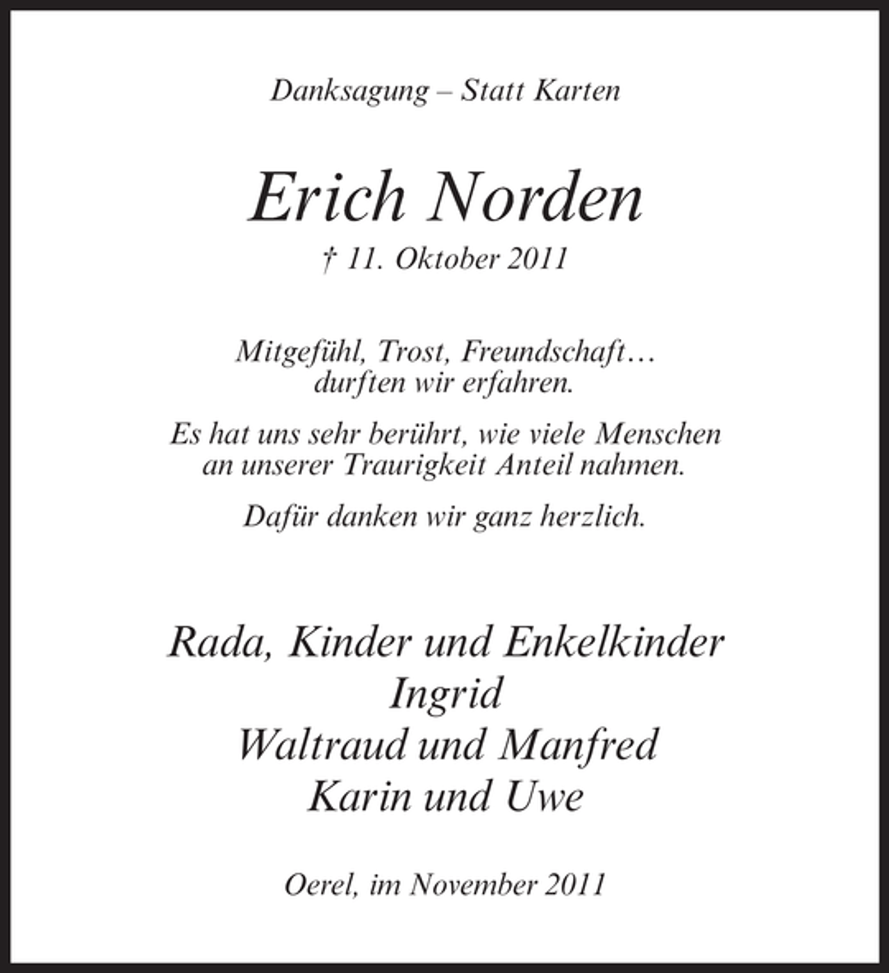 <p>Danksagung – Statt Karten</p><p>Erich Norden<br />† 11. Oktober 2011<br />Mitgefühl, Trost, Freundschaft…<br />durften wir erfahren.<br />Es hat uns sehr berührt, wie viele Menschen<br />an unserer Traurigkeit Anteil nahmen.<br />Dafür danken wir ganz herzlich.</p><p>Rada, Kinder und Enkelkinder<br />Ingrid<br />Waltraud und Manfred<br />Karin und Uwe<br />Oerel, im November 2011</p>