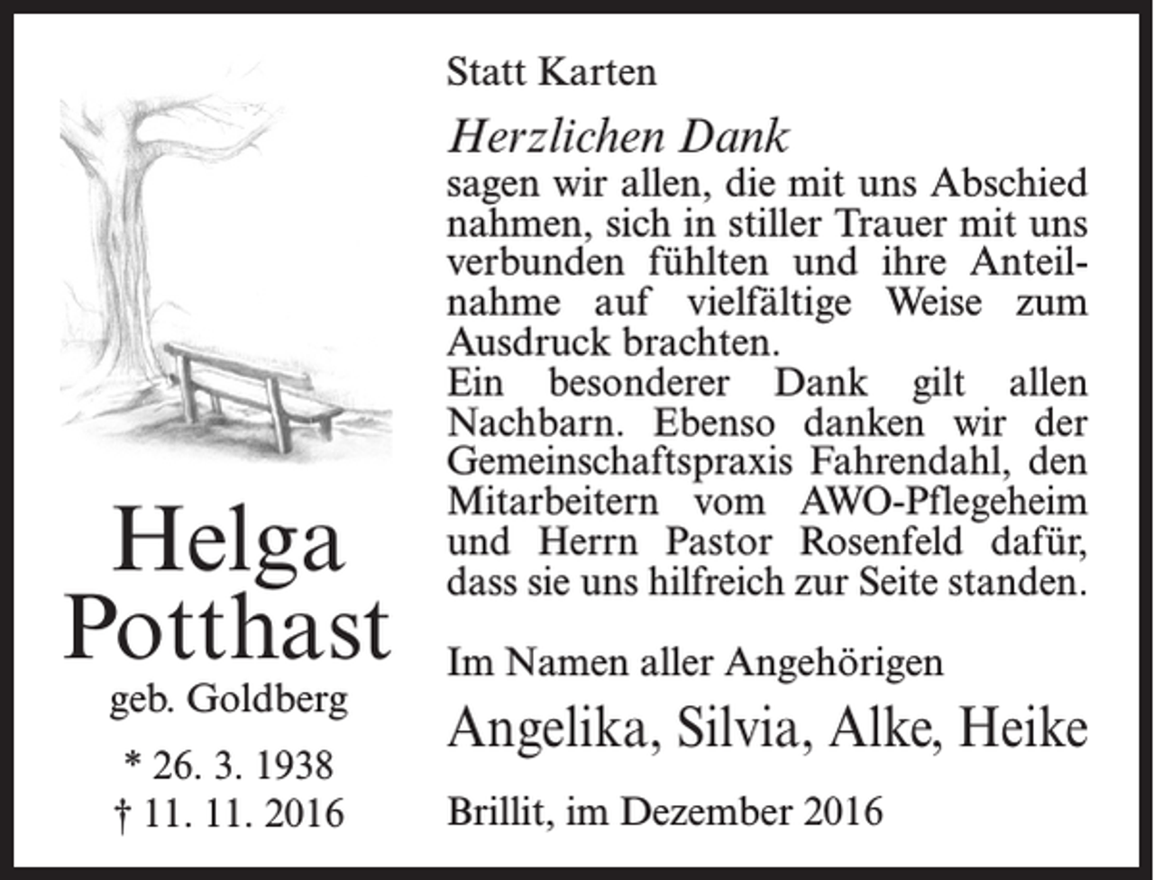 <p>Statt Karten</p><p>Herzlichen Dank</p><p>Helga<br />Potthast<br />geb. Goldberg<br />* 26. 3. 1938<br />† 11. 11. 2016</p><p>sagen wir allen, die mit uns Abschied<br />nahmen, sich in stiller Trauer mit uns<br />verbunden fühlten und ihre Anteilnahme auf vielfältige Weise zum<br />Ausdruck brachten.<br />Ein besonderer Dank gilt allen<br />Nachbarn. Ebenso danken wir der<br />Gemeinschaftspraxis Fahrendahl, den<br />Mit­arbeitern vom AWO-Pflegeheim<br />und Herrn Pastor Rosenfeld dafür,<br />dass sie uns hilfreich zur Seite standen.<br />Im Namen aller Angehörigen</p><p>Angelika, Silvia, Alke, Heike<br />Brillit, im Dezember 2016</p>