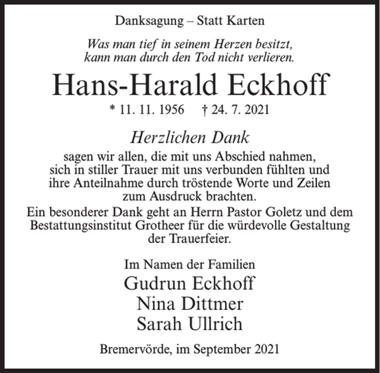 <p>Danksagung – Statt Karten<br />Was man tief in seinem Herzen besitzt,<br />kann man durch den Tod nicht verlieren.</p><p>Hans-Harald Eckhoff<br />* 11. 11. 1956</p><p>† 24. 7. 2021</p><p>Herzlichen Dank<br />sagen wir allen, die mit uns Abschied nahmen,<br />sich in stiller Trauer mit uns verbunden fühlten und<br />ihre Anteilnahme durch tröstende Worte und Zeilen<br />zum Ausdruck brachten.<br />Ein besonderer Dank geht an Herrn Pastor Goletz und dem<br />Bestattungsinstitut Grotheer für die würdevolle Gestaltung<br />der Trauerfeier.<br />Im Namen der Familien</p><p>Gudrun Eckhoff<br />Nina Dittmer<br />Sarah Ullrich</p><p>Bremervörde, im September 2021</p>