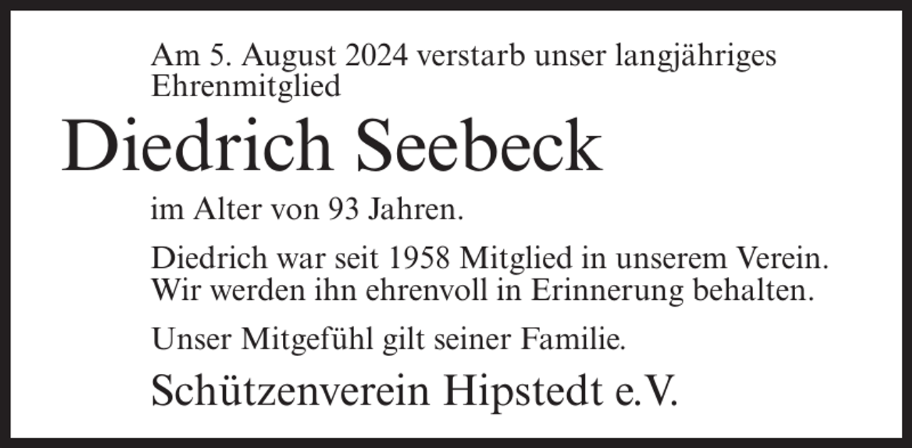 <p>Am 5. August 2024 verstarb unser langjähriges<br />Ehrenmitglied</p><p>Diedrich Seebeck<br />im Alter von 93 Jahren.<br />Diedrich war seit 1958 Mitglied in unserem Verein.<br />Wir werden ihn ehrenvoll in Erinnerung behalten.<br />Unser Mitgefühl gilt seiner Familie.</p><p>Schützenverein Hipstedt e.V.</p>