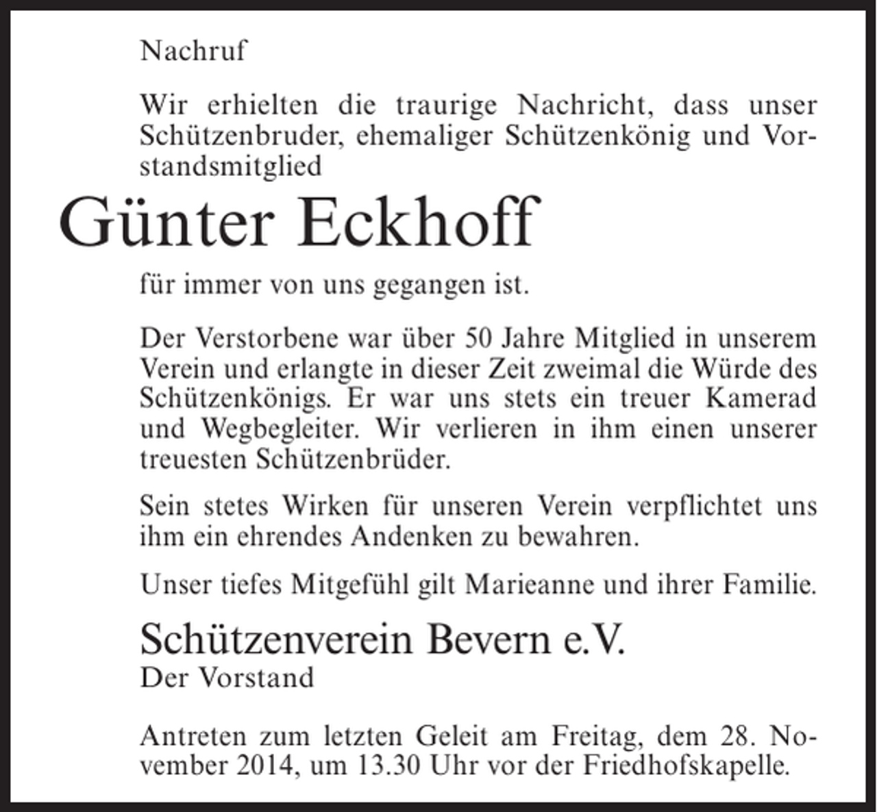 <p>Nachruf<br />Wir erhielten die traurige Nachricht, dass unser<br />Schützenbruder, ehemaliger Schützenkönig und Vorstandsmitglied</p><p>Günter Eckhoff<br />für immer von uns gegangen ist.</p><p>Der Verstorbene war über 50 Jahre Mitglied in unserem<br />Verein und erlangte in dieser Zeit zweimal die Würde des<br />Schützenkönigs. Er war uns stets ein treuer Kamerad<br />und Wegbegleiter. Wir verlieren in ihm einen unserer<br />treuesten Schützenbrüder.<br />Sein stetes Wirken für unseren Verein verpflichtet uns<br />ihm ein ehrendes Andenken zu bewahren.<br />Unser tiefes Mitgefühl gilt Marieanne und ihrer Familie.</p><p>Schützenverein Bevern e.V.<br />Der Vorstand</p><p>Antreten zum letzten Geleit am Freitag, dem 28. November 2014, um 13.30 Uhr vor der Friedhofskapelle.</p>