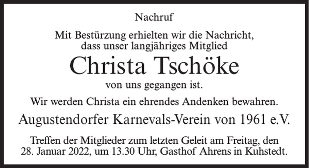 <p>Nachruf<br />Mit Bestürzung erhielten wir die Nachricht,<br />dass unser langjähriges Mitglied</p><p>Christa Tschöke<br />von uns gegangen ist.</p><p>Wir werden Christa ein ehrendes Andenken bewahren.</p><p>Augustendorfer Karnevals-Verein von 1961 e.V.<br />Treffen der Mitglieder zum letzten Geleit am Freitag, den<br />28. Januar 2022, um 13.30 Uhr, Gasthof Ahrens in Kuhstedt.</p>