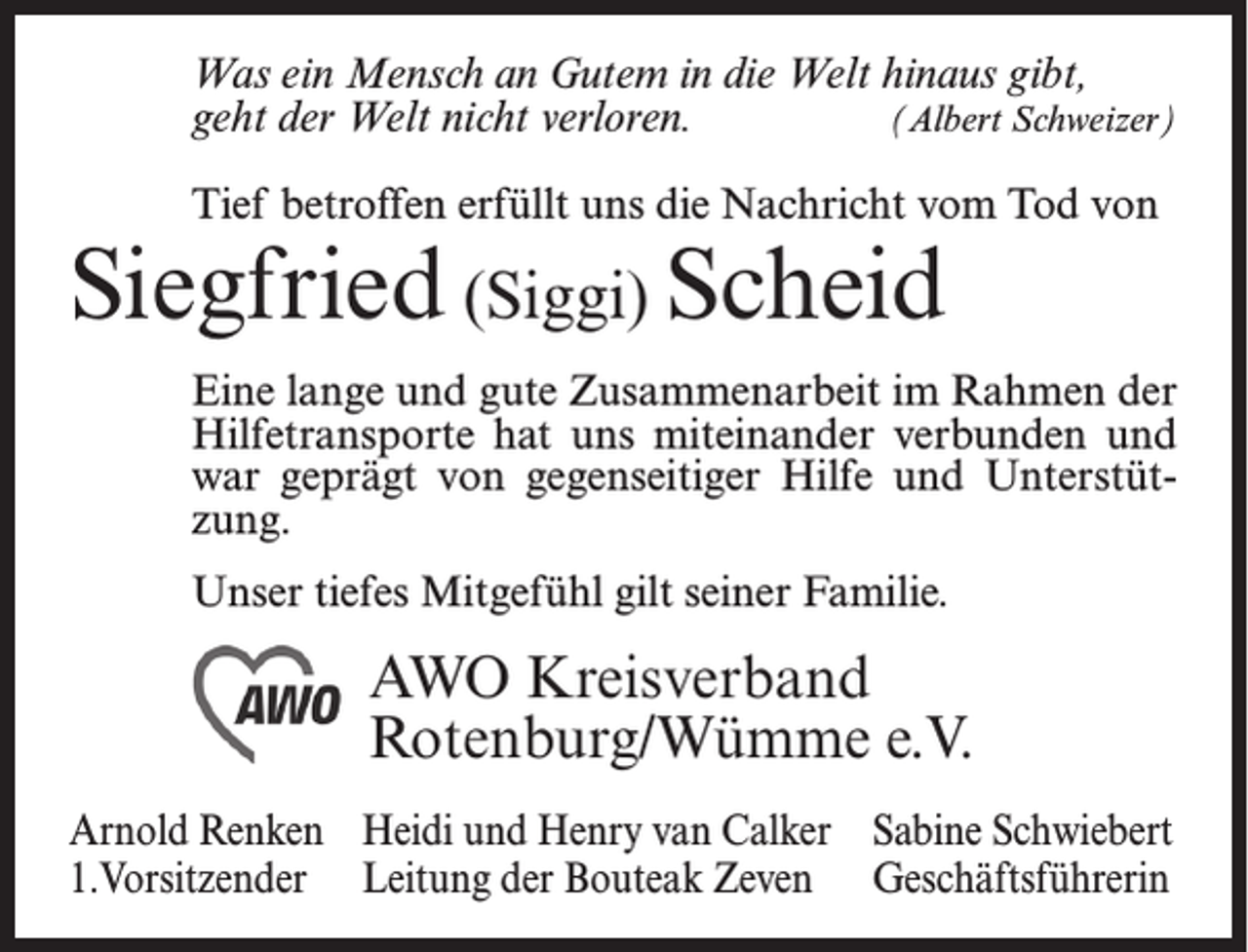 <p>Was ein Mensch an Gutem in die Welt hinaus gibt,<br />geht der Welt nicht verloren.<br />(Albert Schweizer)<br />Tief betroffen erfüllt uns die Nachricht vom Tod von</p><p>Siegfried (Siggi) Scheid</p><p>Eine lange und gute Zusammenarbeit im Rahmen der<br />Hilfetransporte hat uns miteinander verbunden und<br />war geprägt von gegenseitiger Hilfe und Unterstützung.<br />Unser tiefes Mitgefühl gilt seiner Familie.</p><p>AWO Kreisverband<br />Rotenburg/Wümme e.V.<br />Arnold Renken Heidi und Henry van Calker Sabine Schwiebert<br />1.Vorsitzender Leitung der Bouteak Zeven Geschäftsführerin</p>