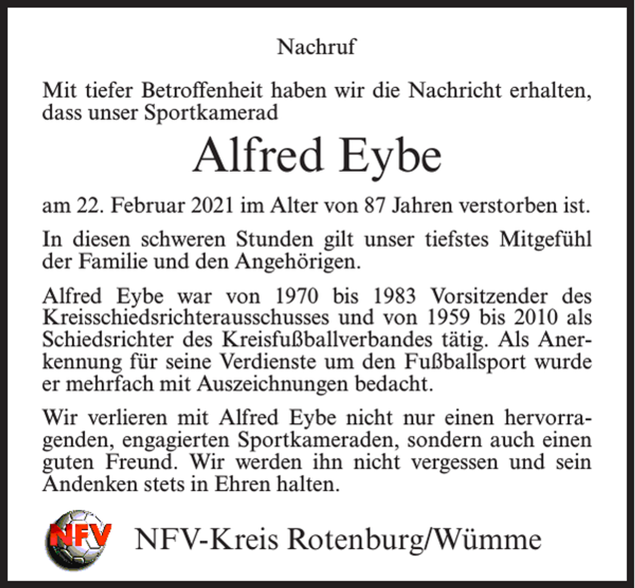 <p>Nachruf<br />Nachruf</p><p>Mit tiefer Betroffenheit haben wir die Nachricht erhalten,<br />dass unser Sportkamerad</p><p>Alfred Eybe</p><p>Mit tiefer Betroffenheit haben wir die Nachricht erhalten, dass unser<br />Sportkamerad</p><p>Alfred<br />Eybe<br />am 22. Februar 2021<br />im Alter<br />von 87 Jahren verstorben ist.<br />In<br />diesen<br />gilt<br />unserist.tiefstes Mitgefühl<br />am 22.<br />Februarschweren<br />2021 im AlterStunden<br />von 87 Jahren<br />verstorben<br />der Familie und den Angehörigen.<br />In diesen schweren Stunden gilt unser tiefstes Mitgefühl der Familie</p><p>Alfred<br />Eybe war von 1970 bis 1983 Vorsitzender des<br />und den Angehörigen.<br />Kreisschiedsrichterausschusses und von 1959 bis 2010 als<br />Schiedsrichter<br />Kreisfußballverbandes<br />tätig. Als AnerAlfred Eybe war vondes<br />1970<br />bis 1983 Vorsitzender des Kreisschiedsrichterausschusses<br />und von<br />1959 bis 2010<br />des wurde<br />kennung<br />für seine<br />Verdienste<br />um als<br />denSchiedsrichter<br />Fußballsport<br />Kreisfußballverbandes<br />tätig. Als Anerkennung bedacht.<br />für seine Verdienste um<br />er<br />mehrfach mit Auszeichnungen<br />den Fußballsport wurde er mehrfach mit Auszeichnungen bedacht.</p><p>Wir verlieren mit Alfred Eybe nicht nur einen hervorraWir verlieren<br />mit Alfred Eybe<br />nicht nur einen hervorragenden,<br />genden,<br />engagierten<br />Sportkameraden,<br />sondern auch einen<br />engagierten<br />Sportkameraden,<br />sondern auch<br />guten<br />Freund. Wirund sein<br />guten<br />Freund.<br />Wir werden<br />ihneinen<br />nicht<br />vergessen<br />werden ihn nicht vergessen und sein Andenken stets in Ehren halten.<br />Andenken<br />stets in Ehren halten.<br />NFV-Kreis<br />Rotenburg/Wümme<br />NFV-Kreis<br />Rotenburg/Wümme</p>