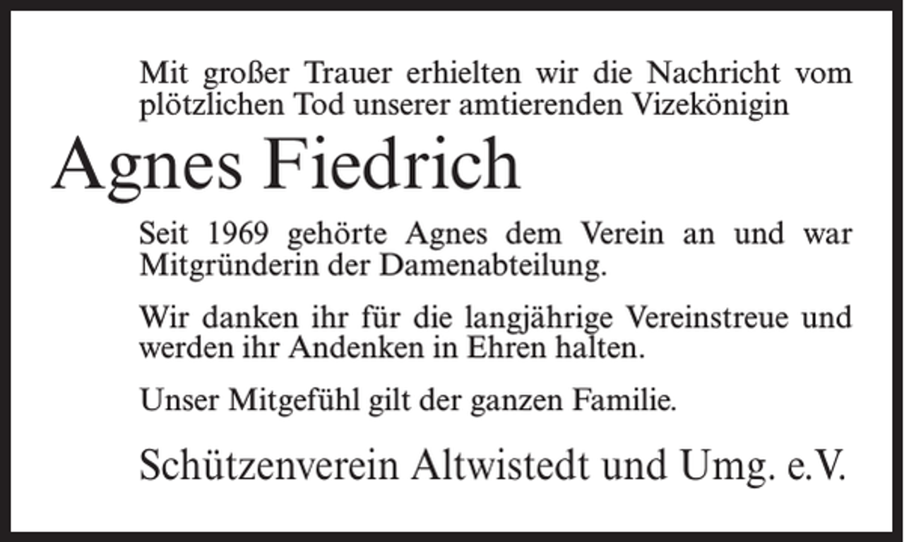 <p>Mit großer Trauer erhielten wir die Nachricht vom<br />plötzlichen Tod unserer amtierenden Vizekönigin</p><p>Agnes Fiedrich</p><p>Seit 1969 gehörte Agnes dem Verein an und war<br />Mitgründerin der Damenabteilung.<br />Wir danken ihr für die langjährige Vereinstreue und<br />werden ihr Andenken in Ehren halten.<br />Unser Mitgefühl gilt der ganzen Familie.</p><p>Schützenverein Altwistedt und Umg. e.V.</p>