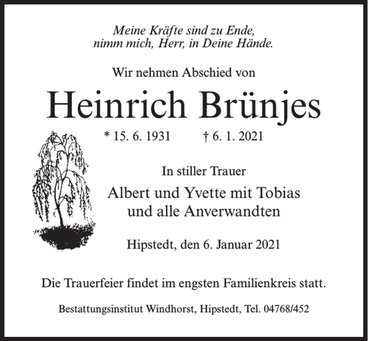 <p>Meine Kräfte sind zu Ende,<br />nimm mich, Herr, in Deine Hände.<br />Wir nehmen Abschied von</p><p>Heinrich Brünjes<br />* 15. 6. 1931 † 6. 1. 2021<br />In stiller Trauer</p><p>Albert und Yvette mit Tobias<br />und alle Anverwandten<br />Hipstedt, den 6. Januar 2021<br />Die Trauerfeier findet im engsten Familienkreis statt.<br />Bestattungsinstitut Windhorst, Hipstedt, Tel. 04768/452</p>