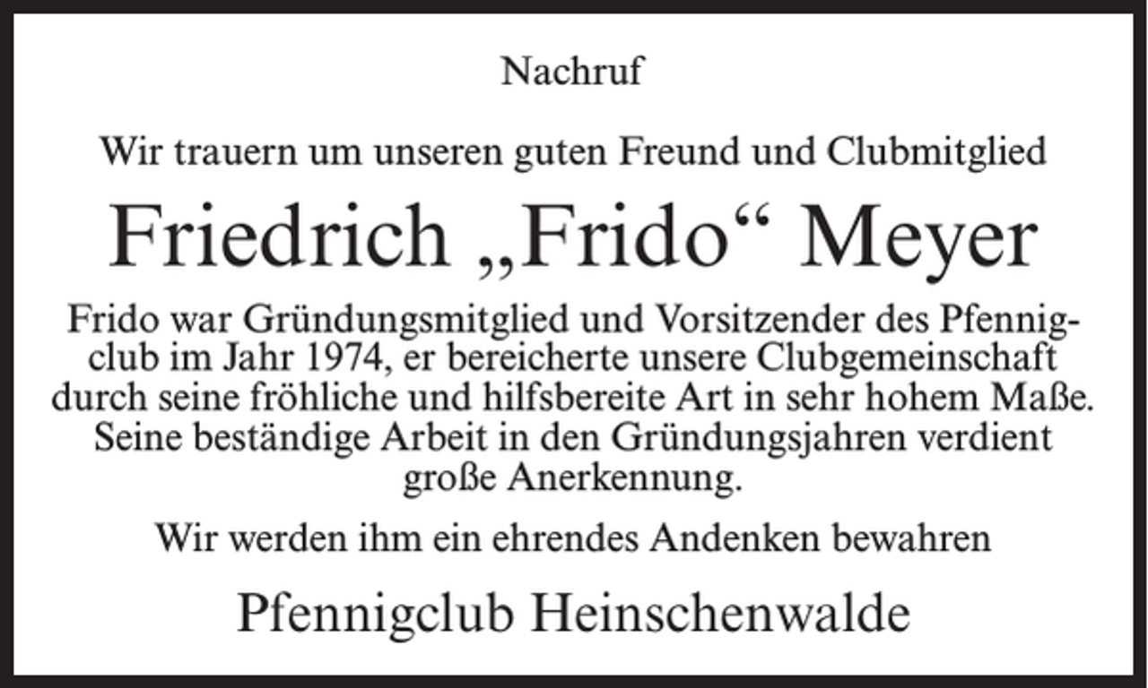 <p>Nachruf<br />Wir trauern um unseren guten Freund und Clubmitglied</p><p>Friedrich „Frido“ Meyer<br />Frido war Gründungsmitglied und Vorsitzender des Pfennigclub im Jahr 1974, er bereicherte unsere Clubgemeinschaft<br />durch seine fröhliche und hilfsbereite Art in sehr hohem Maße.<br />Seine beständige Arbeit in den Gründungsjahren verdient<br />große Anerkennung.<br />Wir werden ihm ein ehrendes Andenken bewahren</p><p>Pfennigclub Heinschenwalde</p>