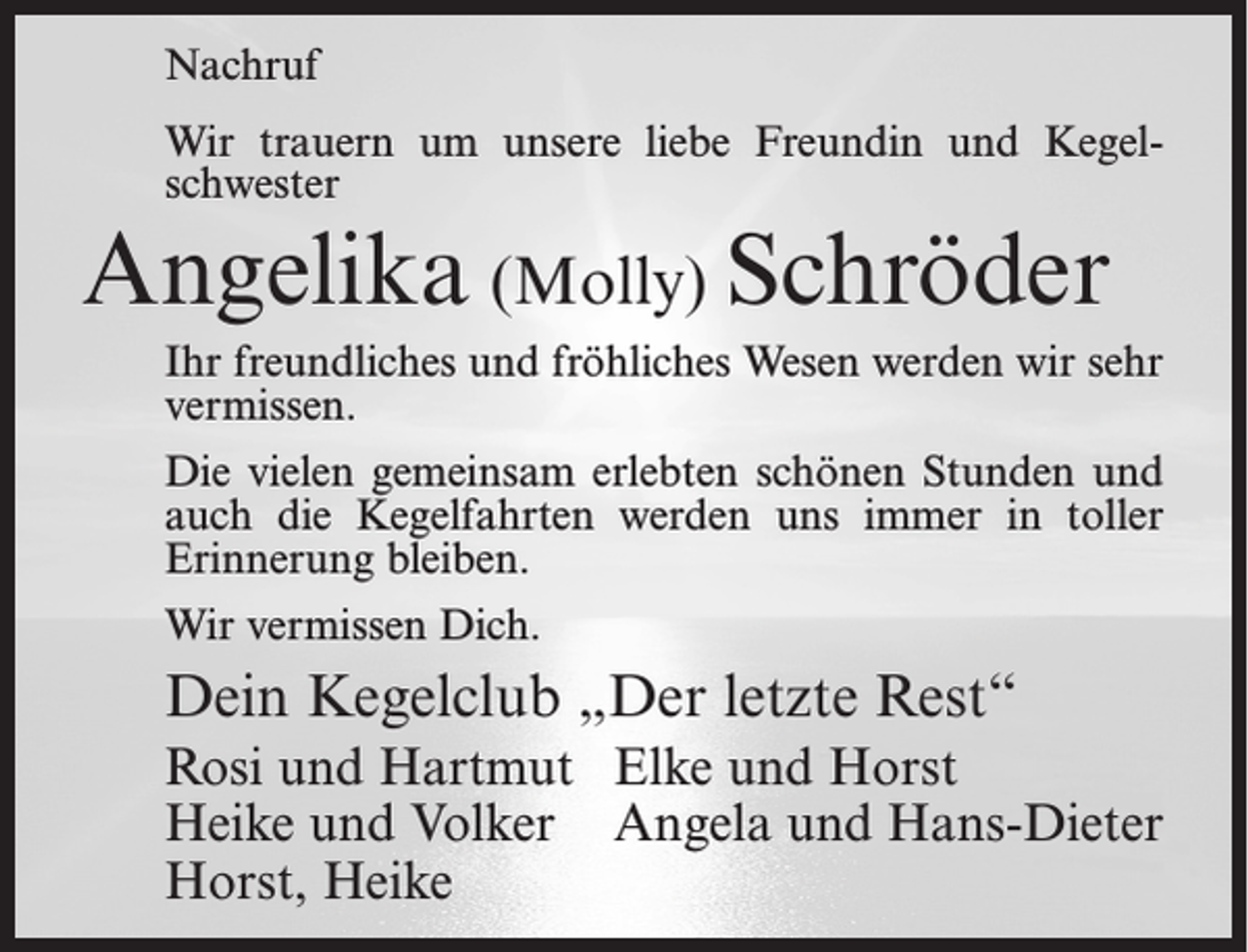 <p>Nachruf<br />Wir trauern um unsere liebe Freundin und Kegelschwester</p><p>Angelika (Molly) Schröder<br />Ihr freundliches und fröhliches Wesen werden wir sehr<br />vermissen.<br />Die vielen gemeinsam erlebten schönen Stunden und<br />auch die Kegelfahrten werden uns immer in toller<br />Erinnerung bleiben.<br />Wir vermissen Dich.</p><p>Dein Kegelclub „Der letzte Rest“<br />Rosi und Hartmut Elke und Horst<br />Heike und Volker Angela und Hans-Dieter<br />Horst, Heike</p>