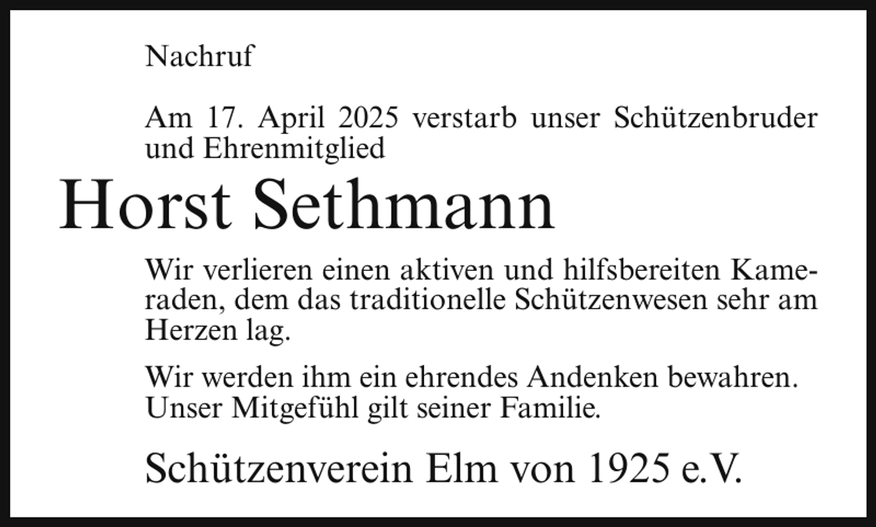 <p>Nachruf<br />Am 17. April 2025 verstarb unser Schützenbruder<br />und Ehrenmitglied</p><p>Horst Sethmann</p><p>Wir verlieren einen aktiven und hilfsbereiten Kameraden, dem das traditionelle Schützenwesen sehr am<br />Herzen lag.</p><p>Wir werden ihm ein ehrendes Andenken bewahren.<br />Unser Mitgefühl gilt seiner Familie.</p><p>Schützenverein Elm von 1925 e.V.</p>