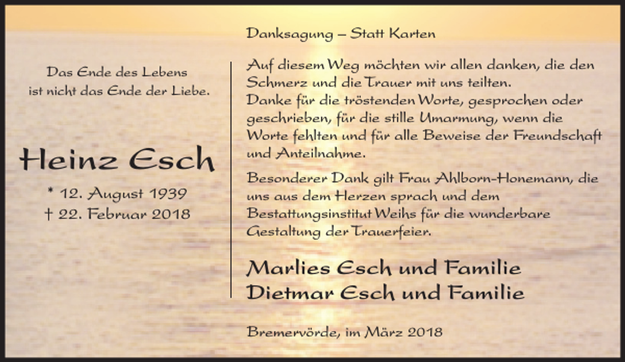 <p>Danksagung – Statt Karten<br />Das Ende des Lebens<br />ist nicht das Ende der Liebe.</p><p>Heinz Esch<br />* 12. August 1939<br />† 22. Februar 2018</p><p>Auf diesem Weg möchten wir allen danken, die den<br />Schmerz und die Trauer mit uns teilten.<br />Danke für die tröstenden Worte, gesprochen oder<br />geschrieben, für die stille Umarmung, wenn die<br />Worte fehlten und für alle Beweise der Freundschaft<br />und Anteilnahme.<br />Besonderer Dank gilt Frau Ahlborn-Honemann, die<br />uns aus dem Herzen sprach und dem<br />Bestattungsinstitut Weihs für die wunderbare<br />Gestaltung der Trauerfeier.</p><p>Marlies Esch und Familie<br />Dietmar Esch und Familie<br />Bremervörde, im März 2018</p>