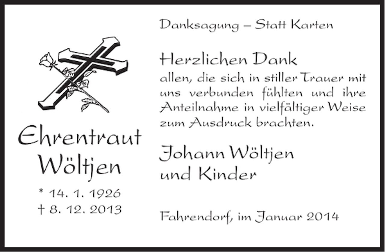 <p>Danksagung – Statt Karten</p><p>Herzlichen Dank</p><p>Ehrentraut<br />Wöltjen<br />* 14. 1. 1926<br />† 8. 12. 2013</p><p>allen, die sich in stiller Trauer mit<br />uns verbunden fühlten und ihre<br />Anteilnahme in vielfältiger Weise<br />zum Ausdruck brachten.</p><p>Johann Wöltjen<br />und Kinder<br />Fahrendorf, im Januar 2014</p>