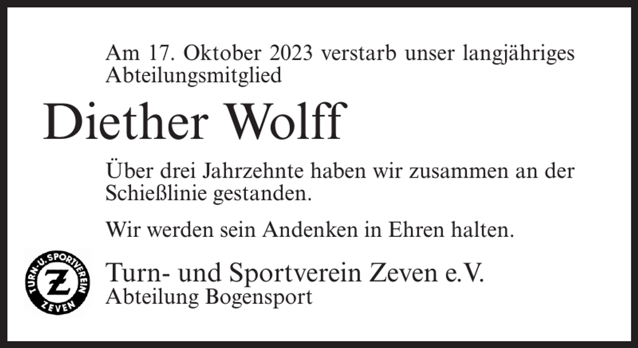 <p>Am 17. Oktober 2023 verstarb unser langjähriges<br />Abteilungsmitglied</p><p>Diether Wolff<br />Über drei Jahrzehnte haben wir zusammen an der<br />Schießlinie gestanden.<br />Wir werden sein Andenken in Ehren halten.</p><p>Turn- und Sportverein Zeven e.V.<br />Abteilung Bogensport</p>