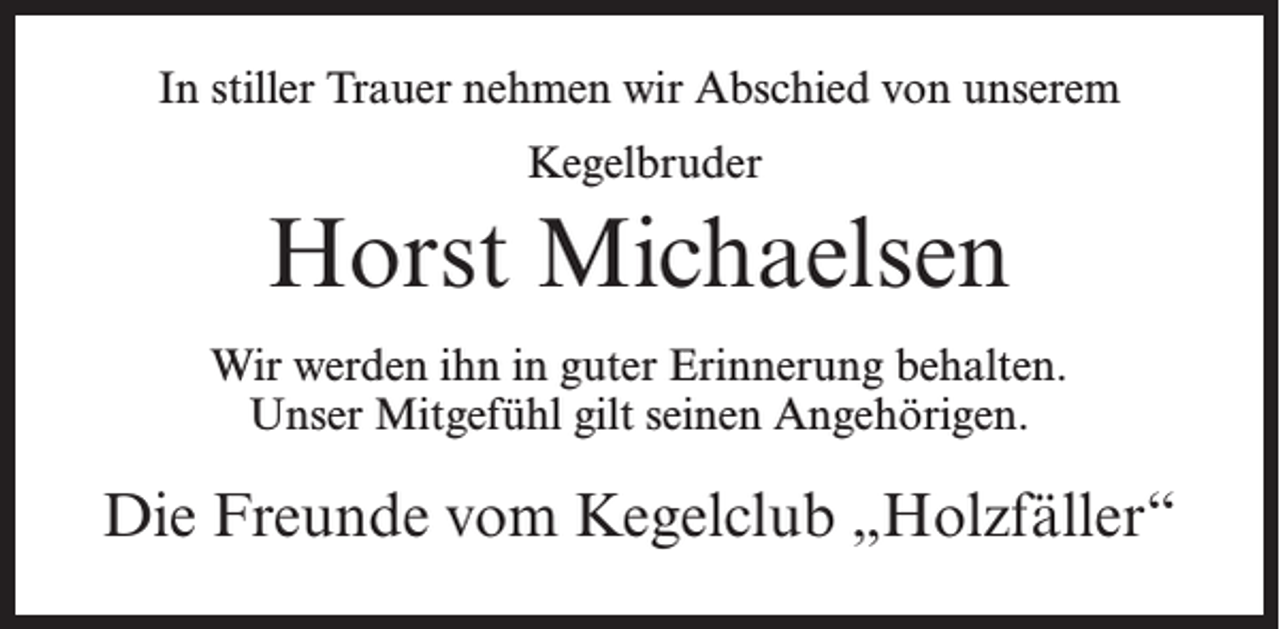 <p>In stiller Trauer nehmen wir Abschied von unserem<br />Kegelbruder</p><p>Horst Michaelsen<br />Wir werden ihn in guter Erinnerung behalten.<br />Unser Mitgefühl gilt seinen Angehörigen.</p><p>Die Freunde vom Kegelclub „Holzfäller“</p>