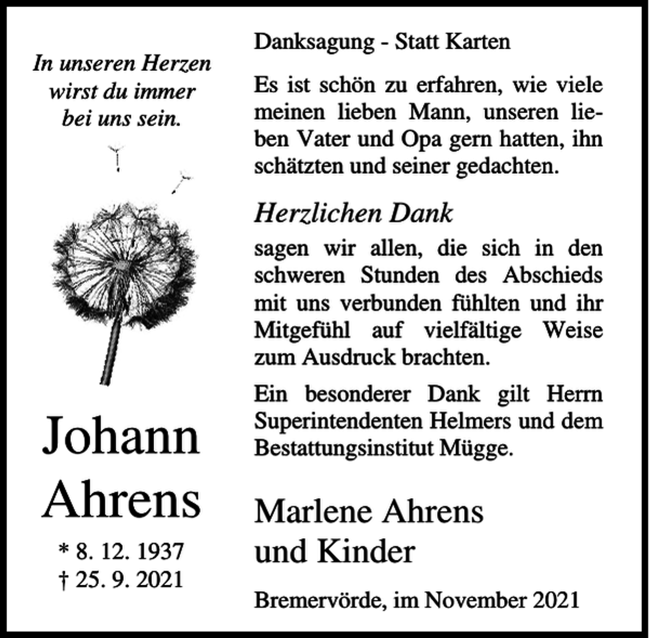 <p>Danksagung - Statt Karten<br />In unseren Herzen<br />wirst du immer<br />bei uns sein.</p><p>Es ist schön zu erfahren, wie viele<br />meinen lieben Mann, unseren lieben Vater und Opa gern hatten, ihn<br />schätzten und seiner gedachten.</p><p>Herzlichen Dank<br />sagen wir allen, die sich in den<br />schweren Stunden des Abschieds<br />mit uns verbunden fühlten und ihr<br />Mitgefühl auf vielfältige Weise<br />zum Ausdruck brachten.</p><p>Johann<br />Ahrens<br />* 8. 12. 1937<br />† 25. 9. 2021</p><p>Ein besonderer Dank gilt Herrn<br />Superintendenten Helmers und dem<br />Bestattungsinstitut Mügge.</p><p>Marlene Ahrens<br />und Kinder<br />Bremervörde, im November 2021</p>