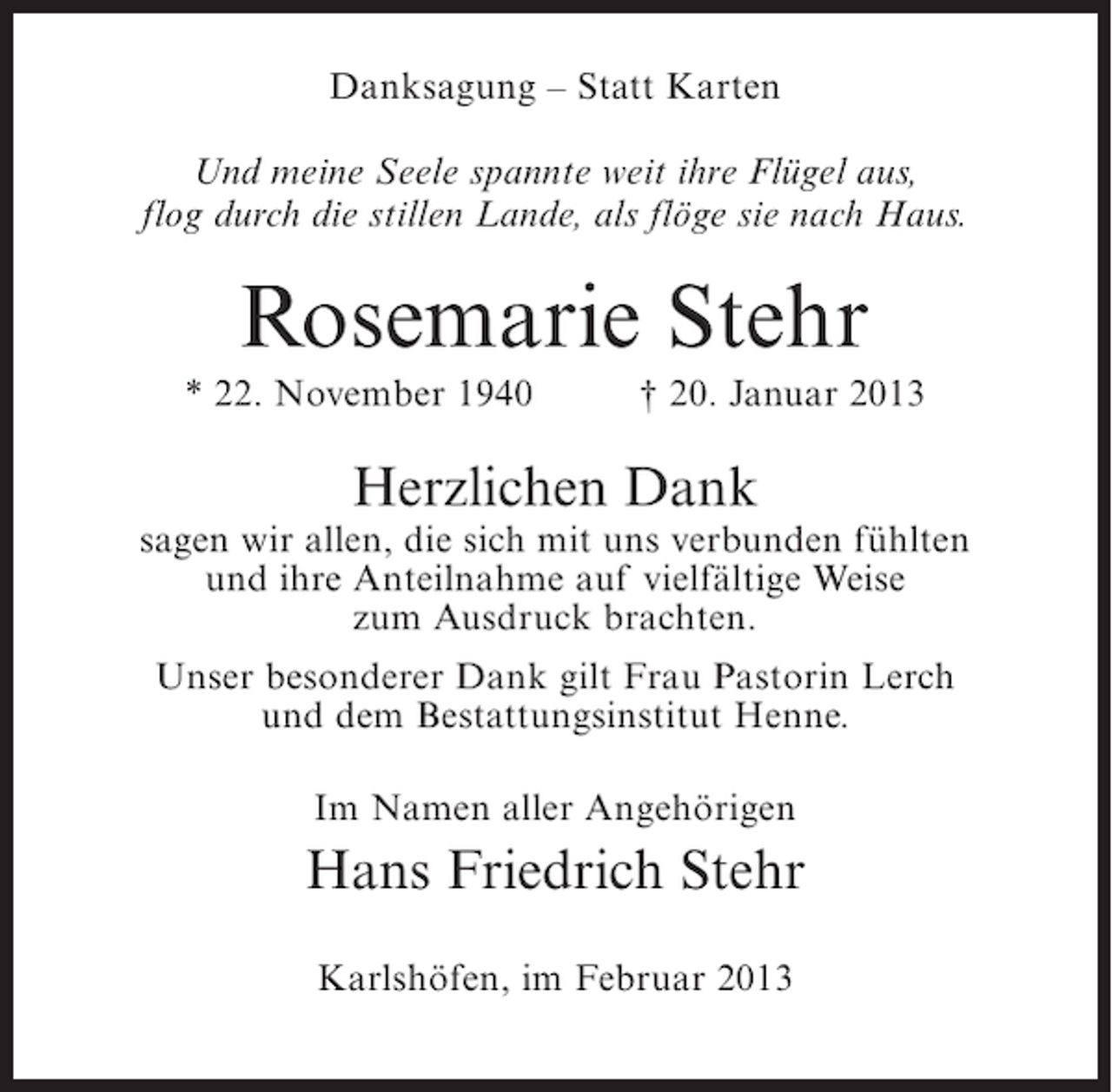 <p>Danksagung – Statt Karten<br />Und meine Seele spannte weit ihre Flügel aus,<br />flog durch die stillen Lande, als flöge sie nach Haus.</p><p>Rosemarie Stehr<br />* 22. November 1940</p><p>† 20. Januar 2013</p><p>Herzlichen Dank<br />sagen wir allen, die sich mit uns verbunden fühlten<br />und ihre Anteilnahme auf vielfältige Weise<br />zum Ausdruck brachten.<br />Unser besonderer Dank gilt Frau Pastorin Lerch<br />und dem Bestattungsinstitut Henne.<br />Im Namen aller Angehörigen</p><p>Hans Friedrich Stehr<br />Karlshöfen, im Februar 2013</p>
