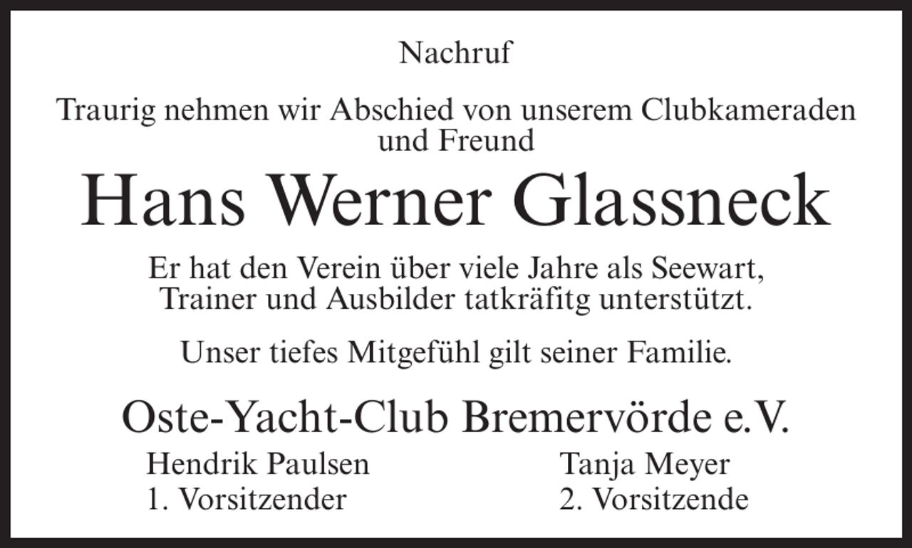 <p>Nachruf<br />Traurig nehmen wir Abschied von unserem Clubkameraden<br />und Freund</p><p>Hans Werner Glassneck<br />Er hat den Verein über viele Jahre als Seewart,<br />Trainer und Ausbilder tatkräfitg unterstützt.<br />Unser tiefes Mitgefühl gilt seiner Familie.</p><p>Oste-Yacht-Club Bremervörde e.V.<br />Hendrik Paulsen<br />1. Vorsitzender</p><p>Tanja Meyer<br />2. Vorsitzende</p>
