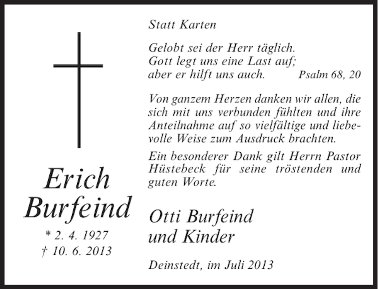 <p>Statt Karten<br />Gelobt sei der Herr täglich.<br />Gott legt uns eine Last auf;<br />aber er hilft uns auch.<br />Psalm 68, 20</p><p>Erich<br />Burfeind<br />* 2. 4. 1927<br />† 10. 6. 2013</p><p>Von ganzem Herzen danken wir allen, die<br />sich mit uns verbunden fühlten und ihre<br />Anteilnahme auf so vielfältige und liebevolle Weise zum Ausdruck brachten.<br />Ein besonderer Dank gilt Herrn ­ astor<br />P<br />Hüstebeck für seine tröstenden und<br />g<br />­ uten Worte.</p><p>Otti Burfeind<br />und Kinder<br />Deinstedt, im Juli 2013</p>