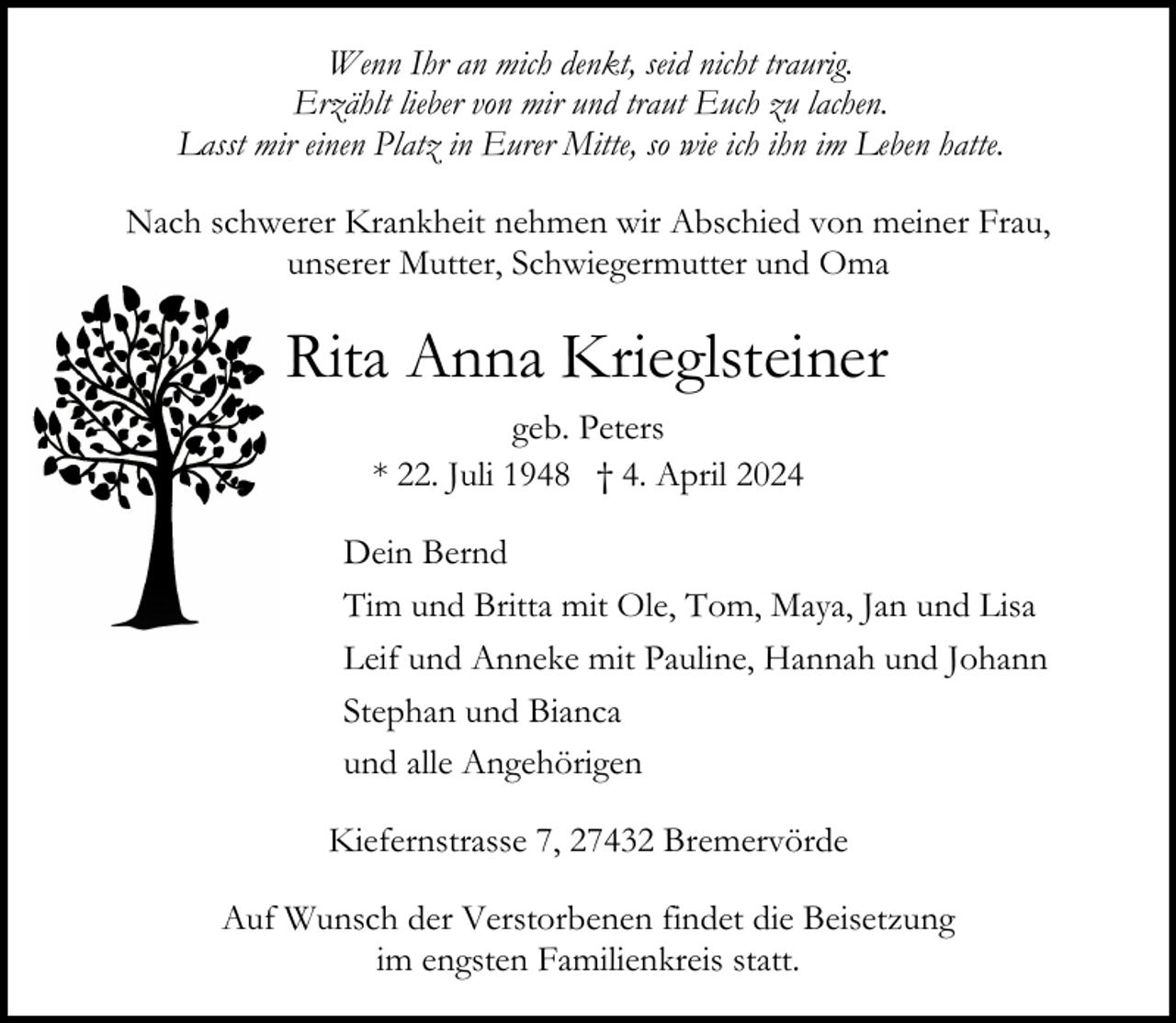<p>Wenn Ihr an mich denkt, seid nicht traurig.<br />Erzählt lieber von mir und traut Euch zu lachen.<br />Lasst mir einen Platz in Eurer Mitte, so wie ich ihn im Leben hatte.<br />Nach schwerer Krankheit nehmen wir Abschied von meiner Frau,<br />unserer Mutter, Schwiegermutter und Oma</p><p>Rita Anna Krieglsteiner<br />geb. Peters<br />* 22. Juli 1948 † 4. April 2024<br />Dein Bernd<br />Tim und Britta mit Ole, Tom, Maya, Jan und Lisa<br />Leif und Anneke mit Pauline, Hannah und Johann<br />Stephan und Bianca<br />und alle Angehörigen<br />Kiefernstrasse 7, 27432 Bremervörde<br />Auf Wunsch der Verstorbenen findet die Beisetzung<br />im engsten Familienkreis statt.</p>