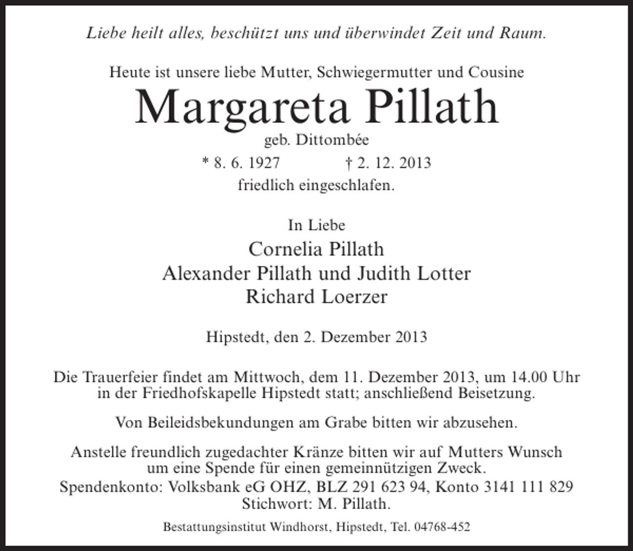 <p>Liebe heilt alles, beschützt uns und überwindet Zeit und Raum.<br />Heute ist unsere liebe Mutter, Schwiegermutter und Cousine</p><p>Margareta Pillath<br />geb. Dittombée<br />* 8. 6. 1927 † 2. 12. 2013<br />friedlich eingeschlafen.<br />In Liebe</p><p>Cornelia Pillath<br />Alexander Pillath und Judith Lotter<br />Richard Loerzer<br />Hipstedt, den 2. Dezember 2013<br />Die Trauerfeier findet am Mittwoch, dem 11. Dezember 2013, um 14.00 Uhr<br />in der Friedhofskapelle Hipstedt statt; anschließend Beisetzung.<br />Von Beileidsbekundungen am Grabe bitten wir abzusehen.<br />Anstelle freundlich zugedachter Kränze bitten wir auf Mutters Wunsch<br />um eine Spende für einen gemeinnützigen Zweck.<br />Spendenkonto: Volksbank eG OHZ, BLZ 291 623 94, Konto 31411 829<br />Stichwort: M. Pillath.<br />Bestattungsinstitut Windhorst, Hipstedt, Tel. 04768-452</p>