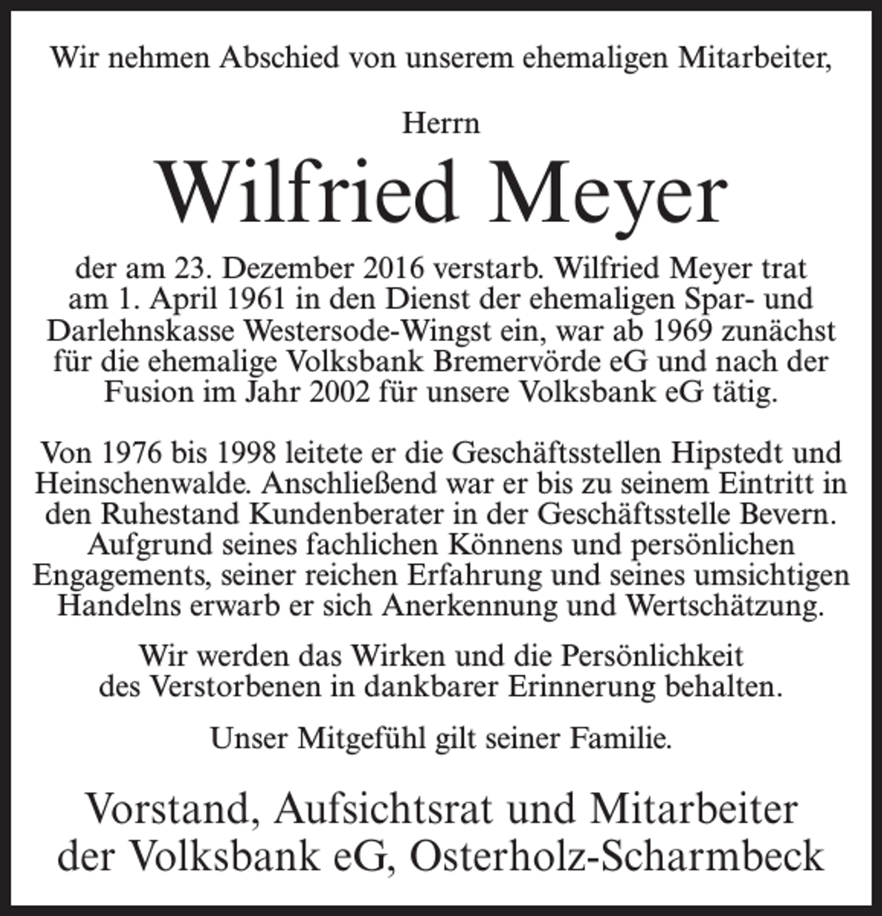 <p>Wir nehmen Abschied von unserem ehemaligen Mitarbeiter,<br />Herrn</p><p>Wilfried Meyer<br />der am 23. Dezember 2016 verstarb. Wilfried Meyer trat<br />am 1. April 1961 in den Dienst der ehemaligen Spar- und<br />Darlehnskasse Westersode-Wingst ein, war ab 1969 zunächst<br />für die ehemalige Volksbank Bremervörde eG und nach der<br />Fusion im Jahr 2002 für unsere Volksbank eG tätig.<br />Von 1976 bis 1998 leitete er die Geschäftsstellen Hipstedt und<br />Heinschenwalde. Anschließend war er bis zu seinem Eintritt in<br />den Ruhestand Kundenberater in der Geschäftsstelle Bevern.<br />Aufgrund seines fachlichen Könnens und persönlichen<br />Engagements, seiner reichen Erfahrung und seines umsichtigen<br />Handelns erwarb er sich Anerkennung und Wertschätzung.<br />Wir werden das Wirken und die Persönlichkeit<br />des Verstorbenen in dankbarer Erinnerung behalten.<br />Unser Mitgefühl gilt seiner Familie.</p><p>Vorstand, Aufsichtsrat und Mitarbeiter<br />der Volksbank eG, Osterholz-Scharmbeck</p>