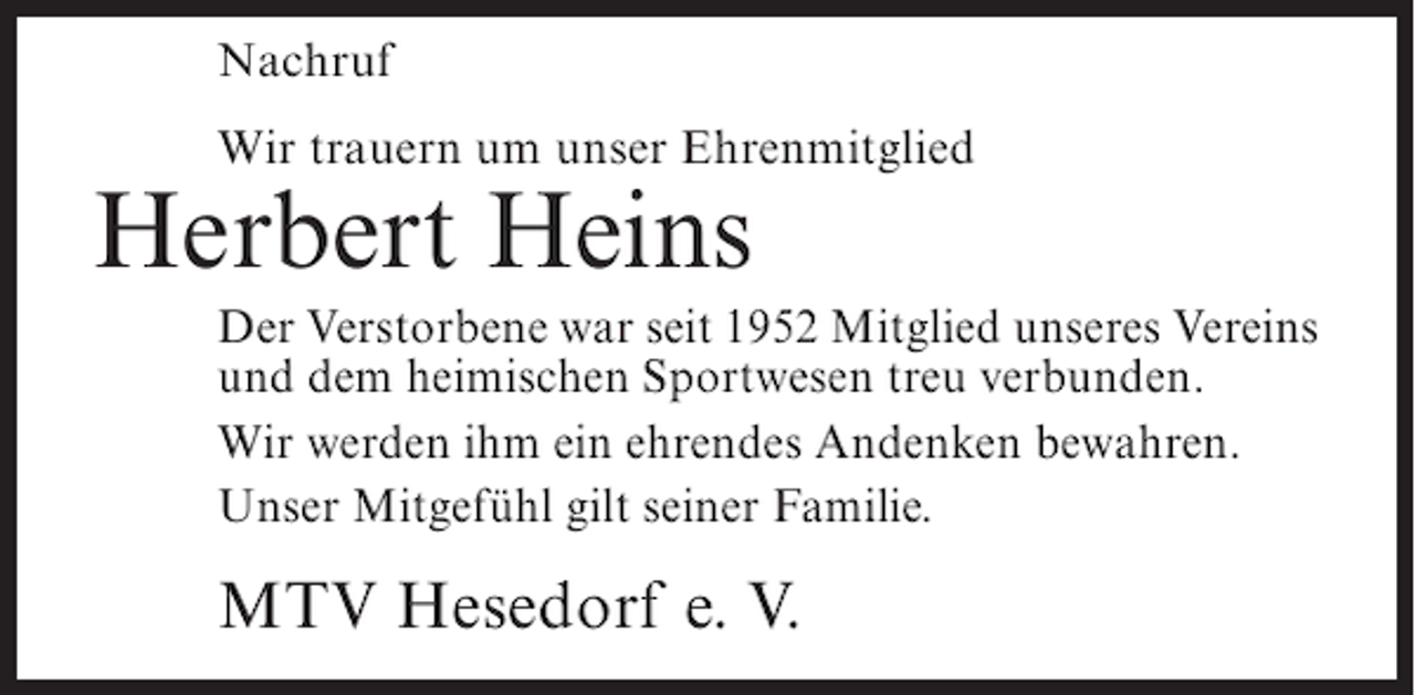 <p>Nachruf<br />Wir trauern um unser Ehrenmitglied</p><p>Herbert Heins</p><p>Der Verstorbene war seit 1952 Mitglied unseres Vereins<br />und dem heimischen Sportwesen treu verbunden.<br />Wir werden ihm ein ehrendes Andenken bewahren.<br />Unser Mitgefühl gilt seiner Familie.</p><p>MTV Hesedorf e. V.</p>