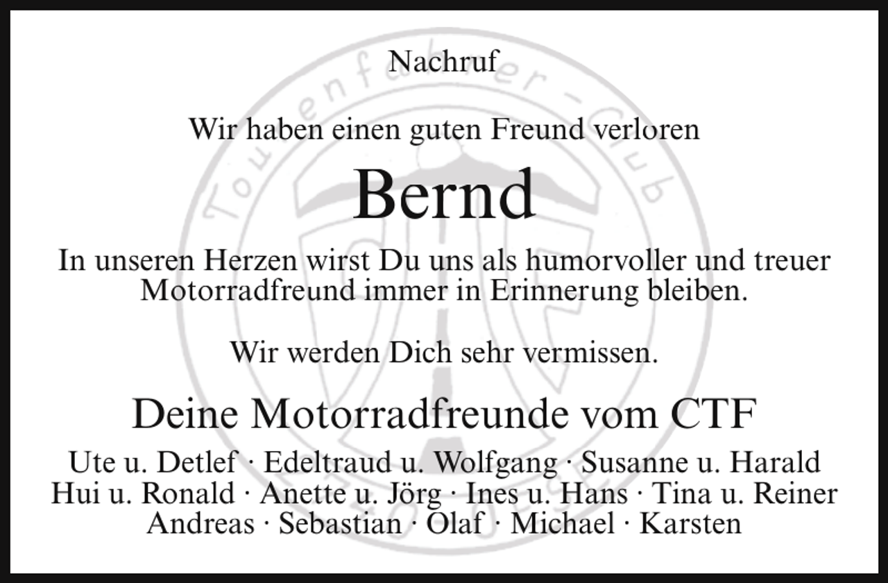 <p>Nachruf<br />Wir haben einen guten Freund verloren</p><p>Bernd</p><p>In unseren Herzen wirst Du uns als humorvoller und treuer<br />Motorradfreund immer in Erinnerung bleiben.<br />Wir werden Dich sehr vermissen.</p><p>Deine Motorradfreunde vom CTF<br />Ute u. Detlef · Edeltraud u. Wolfgang · Susanne u. Harald<br />Hui u. Ronald · Anette u. Jörg · Ines u. Hans · Tina u. Reiner<br />Andreas · Sebastian · Olaf · Michael · Karsten</p>