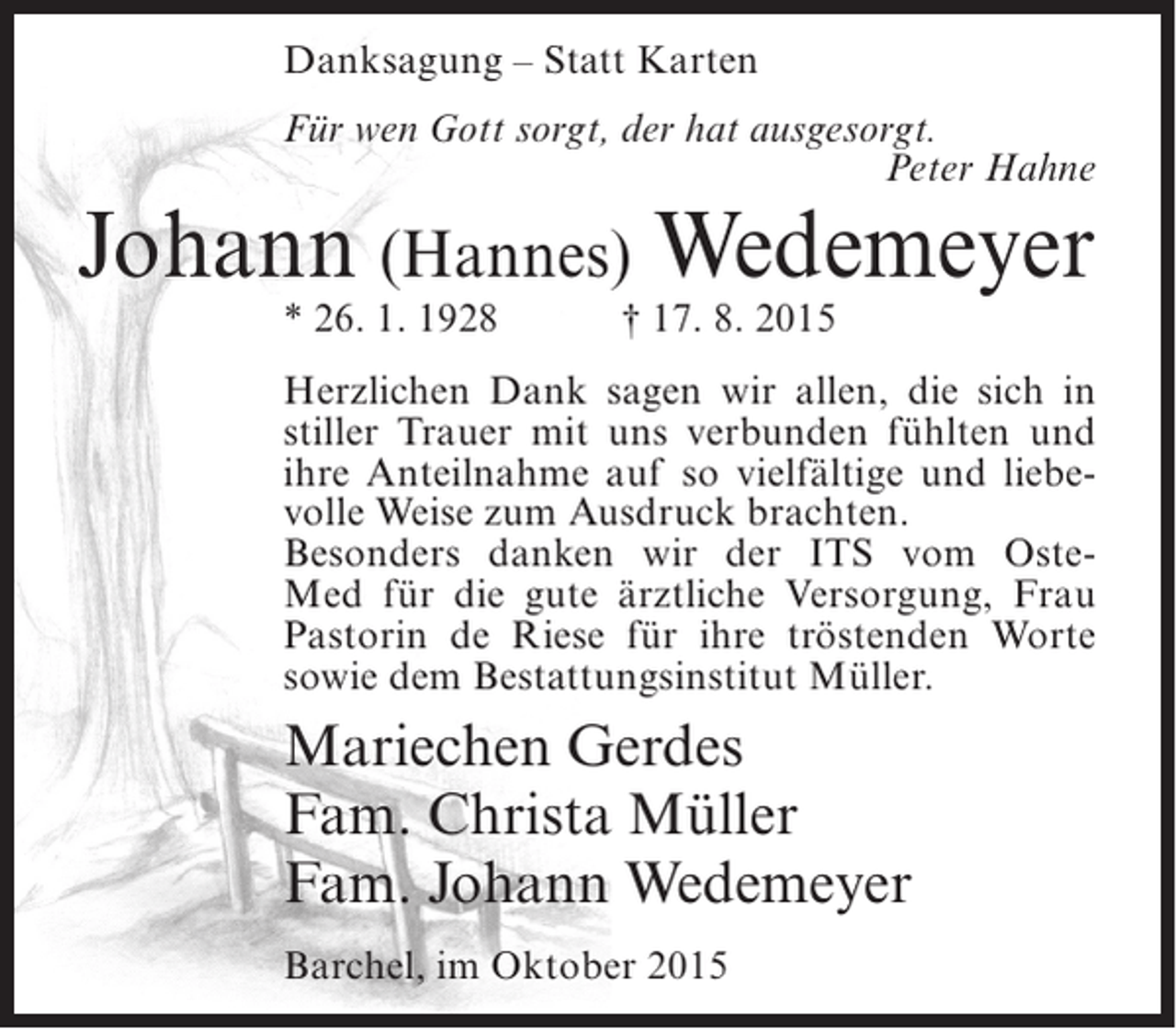 <p>Danksagung – Statt Karten<br />Für wen Gott sorgt, der hat ausgesorgt.<br />Peter Hahne</p><p>Johann (Hannes) Wedemeyer<br />* 26. 1. 1928</p><p>† 17. 8. 2015</p><p>Herzlichen Dank sagen wir allen, die sich in<br />stiller Trauer mit uns verbunden fühlten und<br />ihre Anteilnahme auf so vielfältige und liebevolle Weise zum Ausdruck brachten.<br />Besonders danken wir der ITS vom OsteMed für die gute ärztliche Versorgung, Frau<br />Pastorin de Riese für ihre tröstenden Worte<br />sowie dem Bestattungsinstitut Müller.</p><p>Mariechen Gerdes<br />Fam. Christa Müller<br />Fam. Johann Wedemeyer<br />Barchel, im Oktober 2015</p>