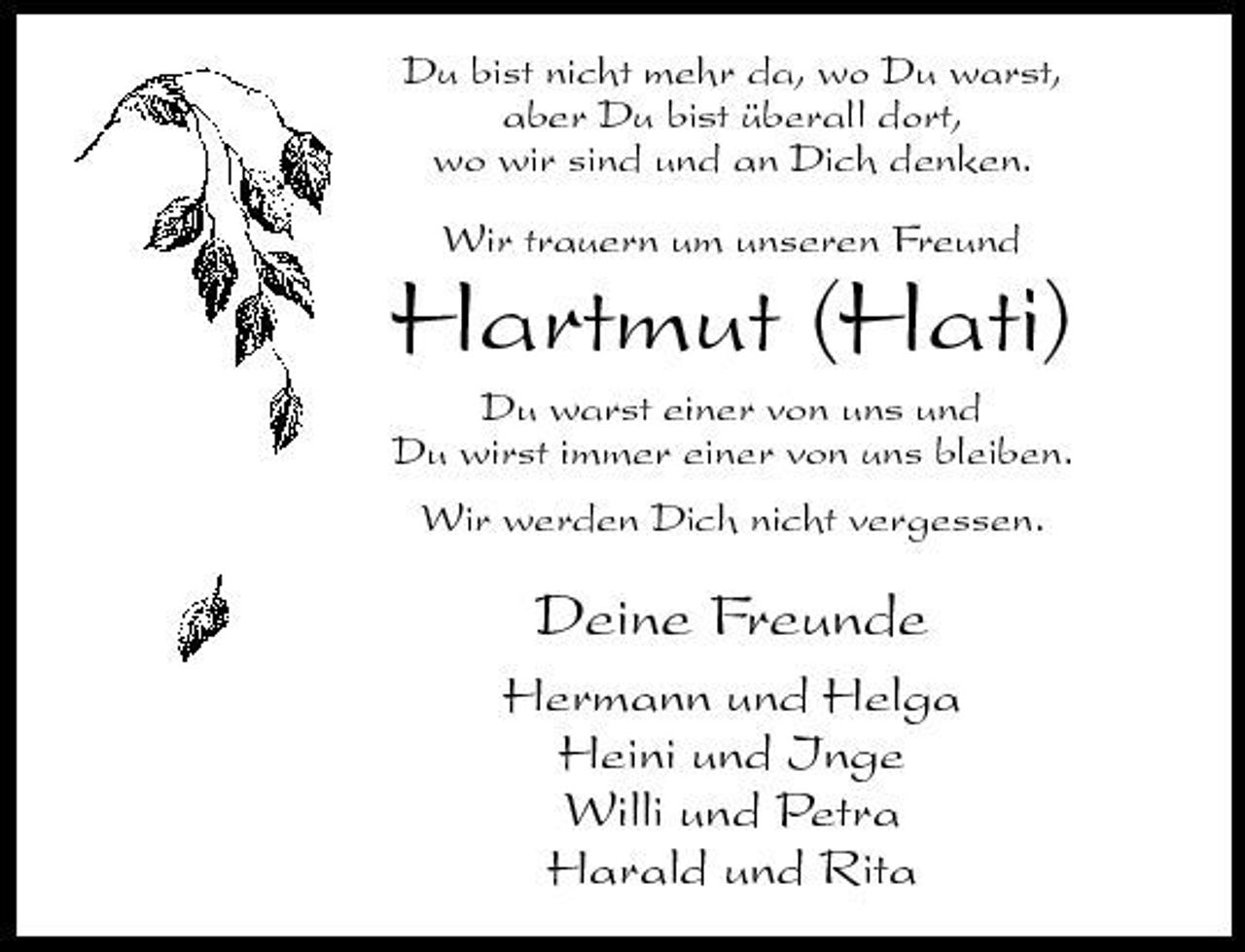 <p>Du bist nicht mehr da, wo Du warst, aber Du bist überall dort, wo wir sind und an Dich denken. Wir trauern um unseren Freund</p><p>Hartmut (Hati)<br />Du warst einer von uns und Du wirst immer einer von uns bleiben. Wir werden Dich nicht vergessen.</p><p>Deine Freunde<br />Hermann und Helga Heini und Inge Willi und Petra Harald und Rita</p>