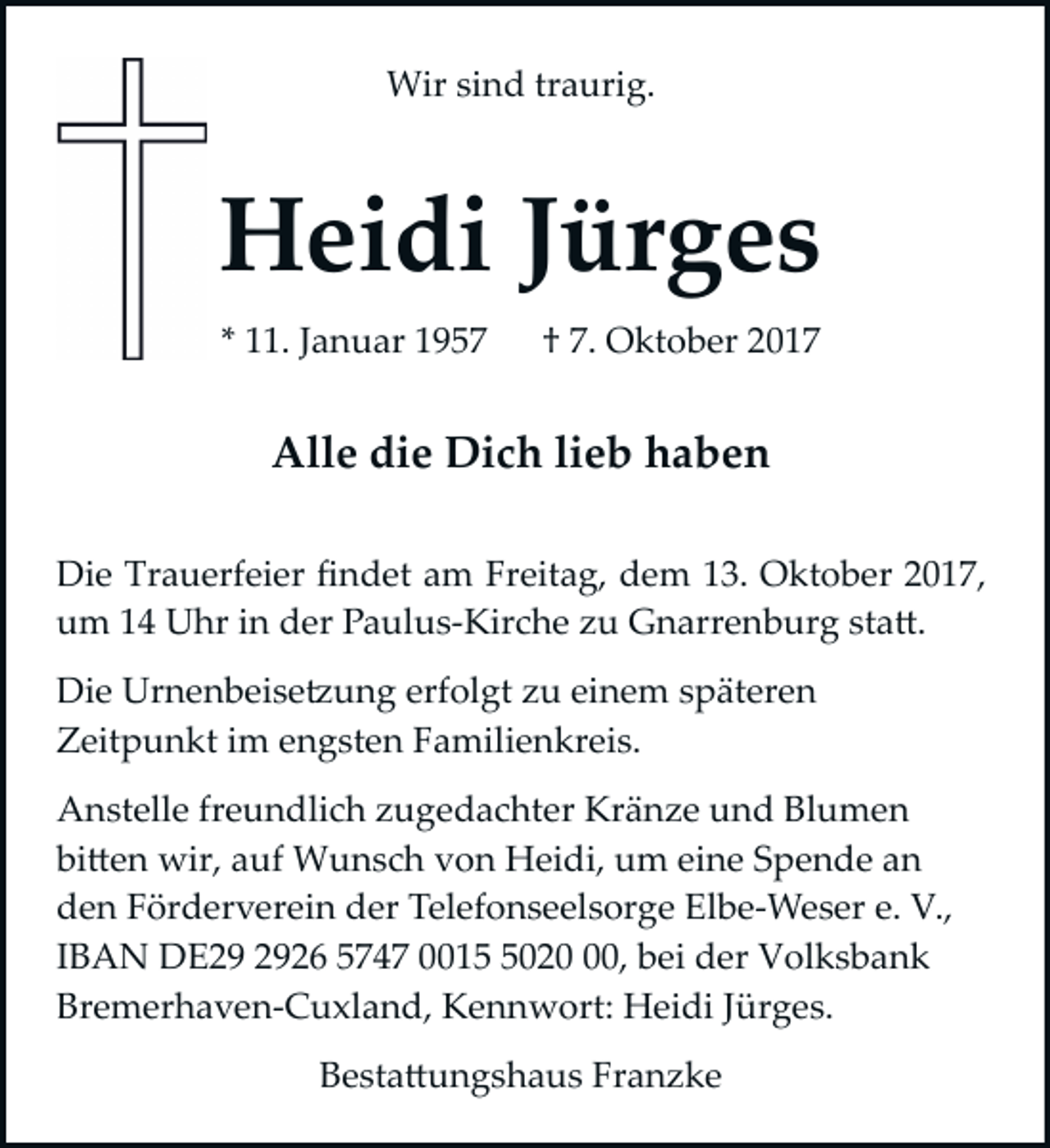 <p>Wir sind traurig.</p><p>Heidi Jürges<br />* 11. Januar 1957</p><p>† 7. Oktober 2017</p><p>Alle die Dich lieb haben<br />Die Trauerfeier ﬁndet am Freitag, dem 13. Oktober 2017,<br />um 14 Uhr in der Paulus­Kirche zu Gnarrenburg sta�.<br />Die Urnenbeise�ung erfolgt zu einem späteren<br />Zeitpunkt im engsten Familienkreis.<br />Anstelle freundlich zugedachter Kränze und Blumen<br />bi�en wir, auf Wunsch von Heidi, um eine Spende an<br />den Förderverein der Telefonseelsorge Elbe­Weser e. V.,<br />IBAN DE26 5747 001020, bei der Volksbank<br />Bremerhaven­Cuxland, Kennwort: Heidi Jürges.<br />Besta�ungshaus Franzke</p>