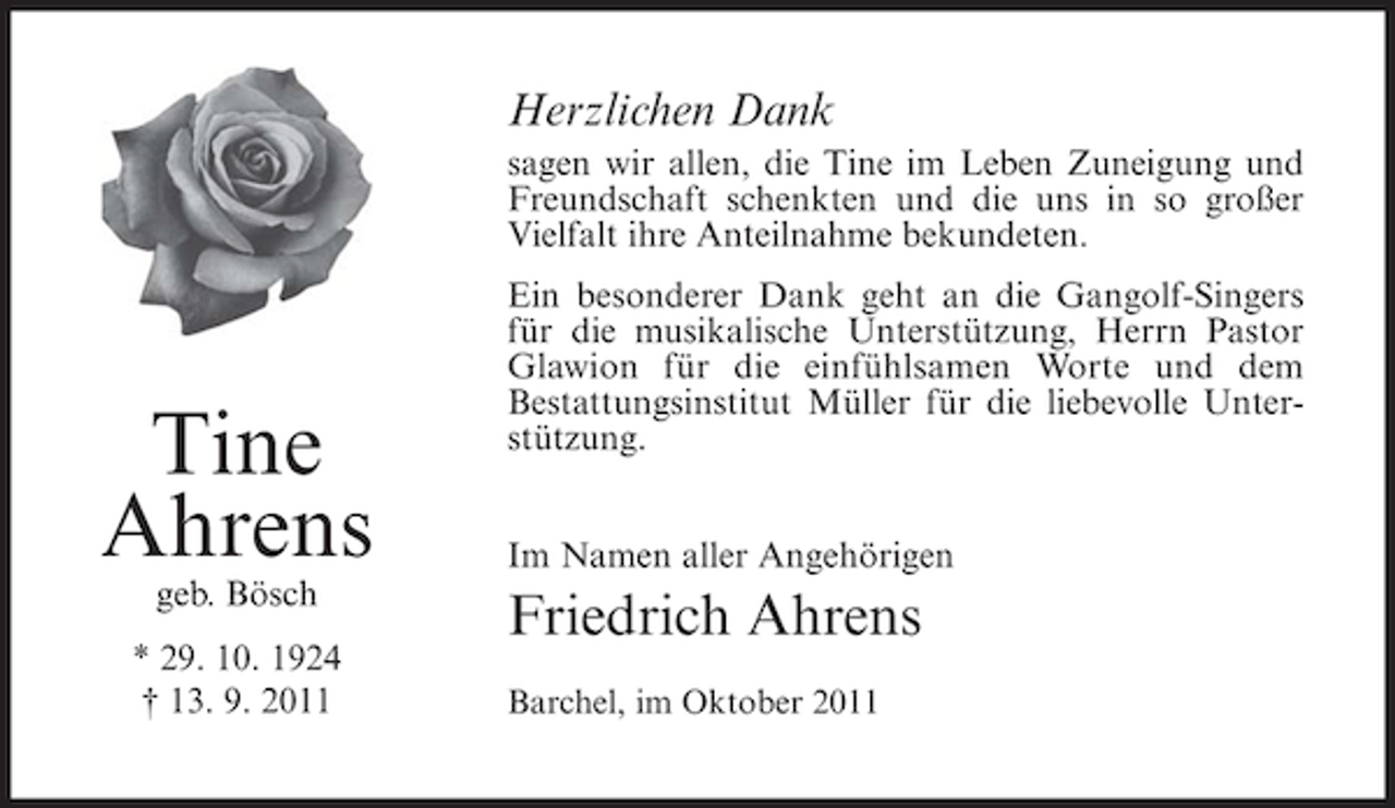 <p>Herzlichen Dank<br />sagen wir allen, die Tine im Leben Zuneigung und<br />Freundschaft schenkten und die uns in so großer<br />Vielfalt ihre Anteilnahme bekundeten.</p><p>Tine<br />Ahrens<br />geb. Bösch<br />* 29. 10. 1924<br />† 13. 9. 2011</p><p>Ein besonderer Dank geht an die Gangolf-Singers<br />für die musikalische Unterstützung, Herrn Pastor<br />Glawion für die einfühlsamen Worte und dem<br />Bestattungsinstitut Müller für die liebevolle Unterstützung.<br />Im Namen aller Angehörigen</p><p>Friedrich Ahrens<br />Barchel, im Oktober 2011</p>