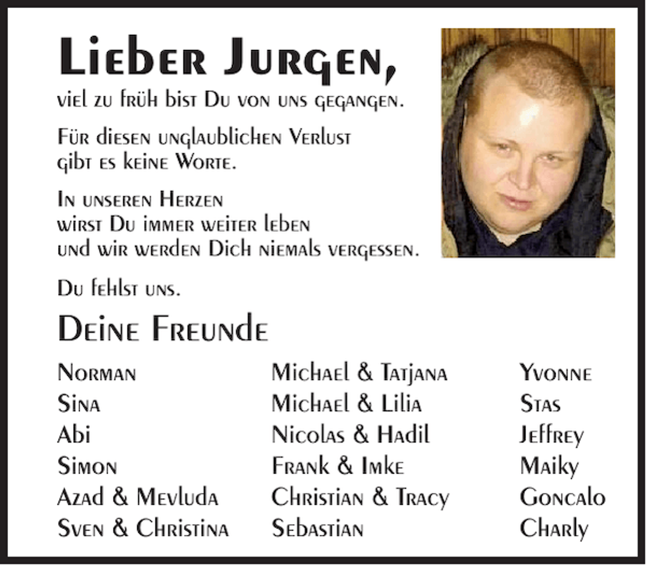 <p>Lieber Jurgen,<br />viel zu früh bist Du von uns gegangen.<br />Für diesen unglaublichen Verlust<br />gibt es keine Worte.<br />In unseren Herzen<br />wirst Du immer weiter leben<br />und wir werden Dich niemals vergessen.<br />Du fehlst uns.</p><p>Deine Freunde<br />Norman<br />Sina<br />Abi<br />Simon<br />Azad &amp; Mevluda<br />Sven &amp; Christina</p><p>Michael &amp; Tatjana<br />Michael &amp; Lilia<br />Nicolas &amp; Hadil<br />Frank &amp; Imke<br />Christian &amp; Tracy<br />Sebastian</p><p>Yvonne<br />Stas<br />Jeffrey<br />Maiky<br />Goncalo<br />Charly</p>