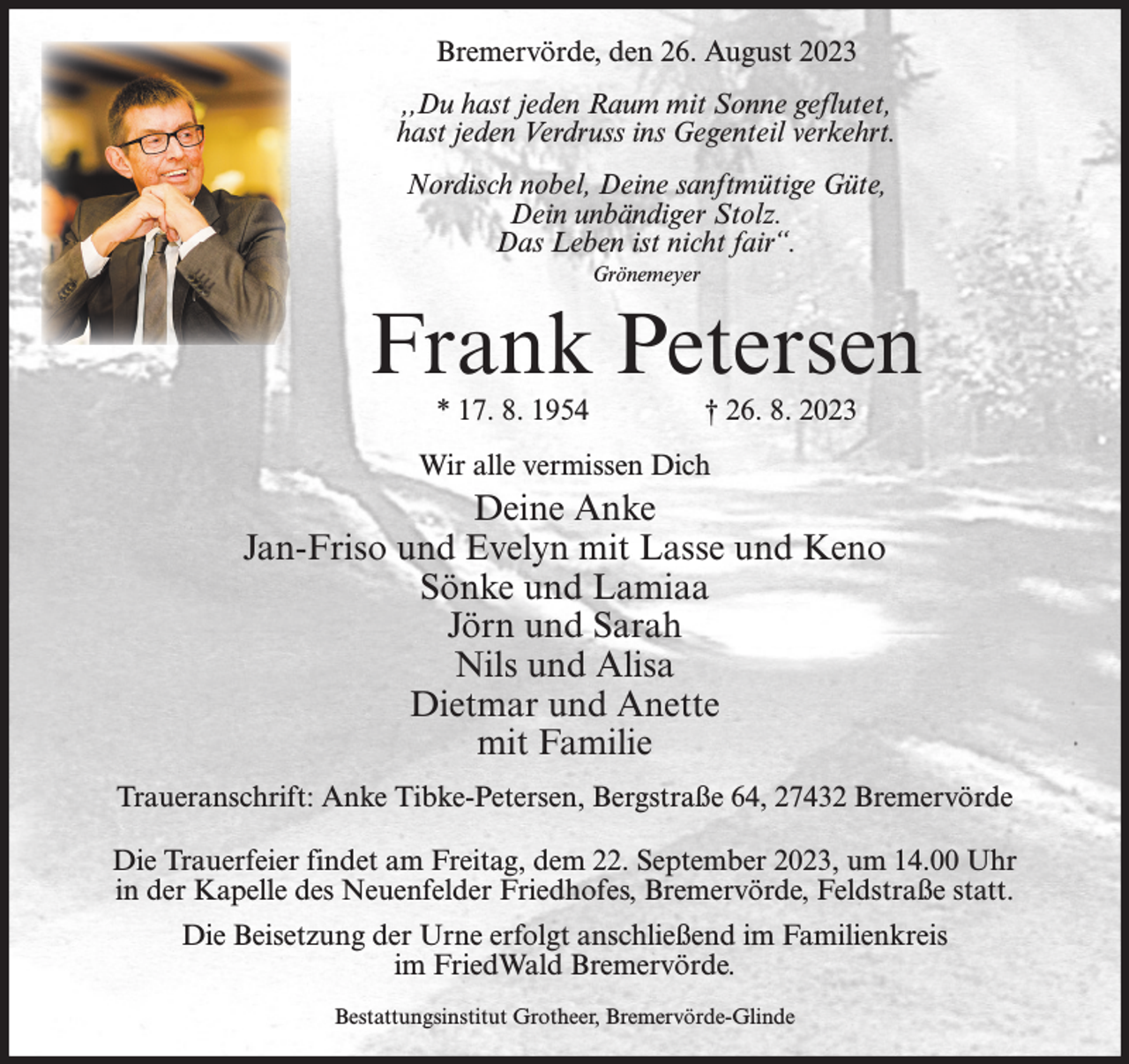 <p>Bremervörde, den 26. August 2023<br />,,Du hast jeden Raum mit Sonne geflutet,<br />hast jeden Verdruss ins Gegenteil verkehrt.<br />Nordisch nobel, Deine sanftmütige Güte,<br />Dein unbändiger Stolz.<br />Das Leben ist nicht fair“.<br />Grönemeyer</p><p>Frank Petersen<br />* 17. 8. 1954</p><p>† 26. 8. 2023</p><p>Wir alle vermissen Dich</p><p>Deine Anke<br />Jan-Friso und Evelyn mit Lasse und Keno<br />Sönke und Lamiaa<br />Jörn und Sarah<br />Nils und Alisa<br />Dietmar und Anette<br />mit Familie<br />Traueranschrift: Anke Tibke-Petersen, Bergstraße 64, 27432 Bremervörde<br />Die Trauerfeier findet am Freitag, dem 22. September 2023, um 14.00 Uhr<br />in der Kapelle des Neuenfelder Friedhofes, Bremervörde, Feldstraße statt.<br />Die Beisetzung der Urne erfolgt anschließend im Familienkreis<br />im FriedWald Bremervörde.<br />Bestattungsinstitut Grotheer, Bremervörde-Glinde</p>