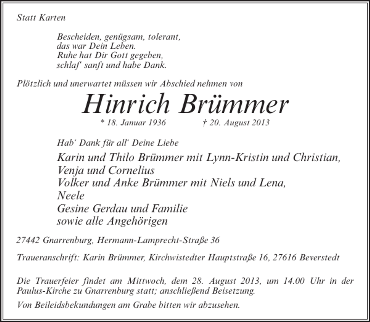 <p>Statt Karten<br />Bescheiden, genügsam, tolerant,<br />das war Dein Leben.<br />Ruhe hat Dir Gott gegeben,<br />schlaf‘ sanft und habe Dank.<br />Plötzlich und unerwartet müssen wir Abschied nehmen von</p><p>Hinrich Brümmer<br />* 18. Januar 1936 † 20. August 2013</p><p>Hab‘ Dank für all‘ Deine Liebe</p><p>Karin und Thilo Brümmer mit Lynn-Kristin und Christian,<br />Venja und Cornelius<br />Volker und Anke Brümmer mit Niels und Lena,<br />Neele<br />Gesine Gerdau und Familie<br />sowie alle Angehörigen<br />27442 Gnarrenburg, Hermann-Lamprecht-Straße 36<br />Traueranschrift: Karin Brümmer, Kirchwistedter Hauptstraße 16, 27616 Beverstedt<br />Die Trauerfeier findet am Mittwoch, dem 28. August 2013, um 14.00 Uhr in der<br />Paulus-Kirche zu Gnarrenburg statt; anschließend Beisetzung.<br />Von Beileidsbekundungen am Grabe bitten wir abzusehen.</p>