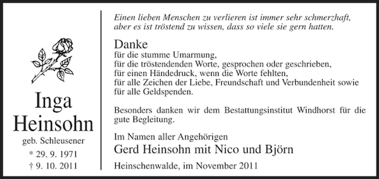 <p>Einen lieben Menschen zu verlieren ist immer sehr schmerzhaft,<br />aber es ist tröstend zu wissen, dass so viele sie gern hatten.</p><p>Danke</p><p>Inga<br />Heinsohn<br />geb. Schleusener<br />* 29. 9. 1971<br />† 9. 10. 2011</p><p>für die stumme Umarmung,<br />für die tröstendenden Worte, gesprochen oder geschrieben,<br />für einen Händedruck, wenn die Worte fehlten,<br />für alle Zeichen der Liebe, Freundschaft und Verbundenheit sowie<br />für alle Geldspenden.<br />Besonders danken wir dem Bestattungsinstitut Windhorst für die<br />gute Begleitung.</p><p>Im Namen aller Angehörigen</p><p>Gerd Heinsohn mit Nico und Björn<br />Heinschenwalde, im November 2011</p>