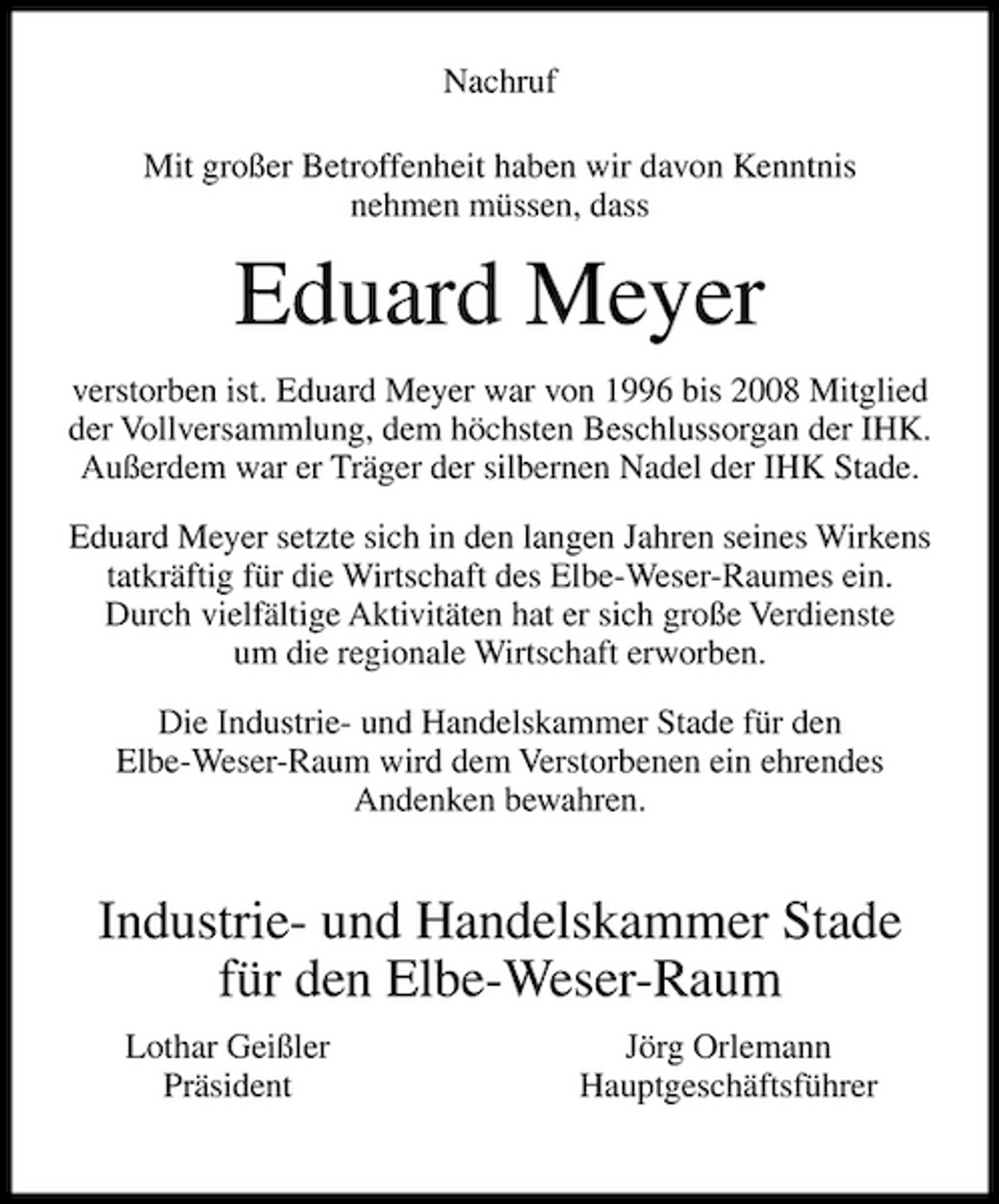 <p>Nachruf Mit großer Betroffenheit haben wir davon Kenntnis nehmen müssen, dass</p><p>Eduard Meyer<br />verstorben ist. Eduard Meyer war von 1996 bis 2008 Mitglied der Vollversammlung, dem höchsten Beschlussorgan der IHK. Außerdem war er Träger der silbernen Nadel der IHK Stade. Eduard Meyer setzte sich in den langen Jahren seines Wirkens tatkräftig für die Wirtschaft des Elbe-Weser-Raumes ein. Durch vielfältige Aktivitäten hat er sich große Verdienste um die regionale Wirtschaft erworben. Die Industrie- und Handelskammer Stade für den Elbe-Weser-Raum wird dem Verstorbenen ein ehrendes Andenken bewahren.</p><p>Industrie- und Handelskammer Stade für den Elbe-Weser-Raum<br />Lothar Geißler Präsident Jörg Orlemann Hauptgeschäftsführer</p>