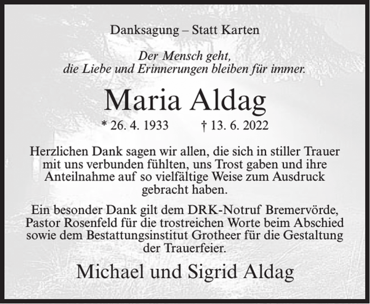 <p>Danksagung – Statt Karten<br />Der Mensch geht,<br />die Liebe und Erinnerungen bleiben für immer.</p><p>Maria Aldag<br />* 26. 4. 1933</p><p>† 13. 6. 2022</p><p>Herzlichen Dank sagen wir allen, die sich in stiller Trauer<br />mit uns verbunden fühlten, uns Trost gaben und ihre<br />Anteilnahme auf so vielfältige Weise zum Ausdruck<br />gebracht haben.<br />Ein besonder Dank gilt dem DRK-Notruf Bremervörde,<br />Pastor Rosenfeld für die trostreichen Worte beim Abschied<br />sowie dem Bestattungsinstitut Grotheer für die Gestaltung<br />der Trauerfeier.</p><p>Michael und Sigrid Aldag</p>