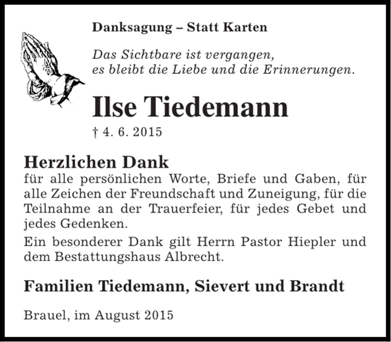 <p>Danksagung – Statt Karten<br />Das Sichtbare ist vergangen,<br />es bleibt die Liebe und die Erinnerungen.</p><p>Ilse Tiedemann<br />† 4. 6. 2015</p><p>Herzlichen Dank</p><p>für alle persönlichen Worte, Briefe und Gaben, für<br />alle Zeichen der Freundschaft und Zuneigung, für die<br />Teilnahme an der Trauerfeier, für jedes Gebet und<br />jedes Gedenken.<br />Ein besonderer Dank gilt Herrn Pastor Hiepler und<br />dem Bestattungshaus Albrecht.</p><p>Familien Tiedemann, Sievert und Brandt<br />Brauel, im August 2015</p>