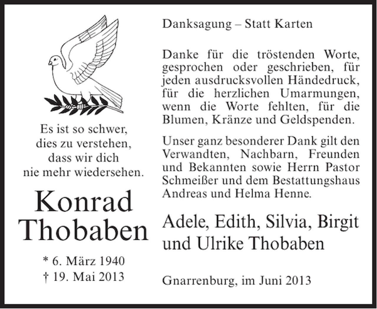 <p>Danksagung – Statt Karten</p><p>Es ist so schwer,<br />dies zu verstehen,<br />dass wir dich<br />nie mehr wiedersehen.</p><p>Konrad<br />Thobaben<br />* 6. März 1940<br />† 19. Mai 2013</p><p>Danke für die tröstenden Worte,<br />gesprochen oder geschrieben, für<br />jeden ausdrucksvollen Händedruck,<br />für die herzlichen Umarmungen,<br />wenn die Worte fehlten, für die<br />Blumen, Kränze und Geldspenden.<br />Unser ganz besonderer Dank gilt den<br />Verwandten, Nachbarn, Freunden<br />und Bekannten sowie Herrn Pastor<br />Schmeißer und dem Bestattungshaus<br />Andreas und Helma Henne.</p><p>Adele, Edith, Silvia, Birgit<br />und Ulrike Thobaben<br />Gnarrenburg, im Juni 2013</p>