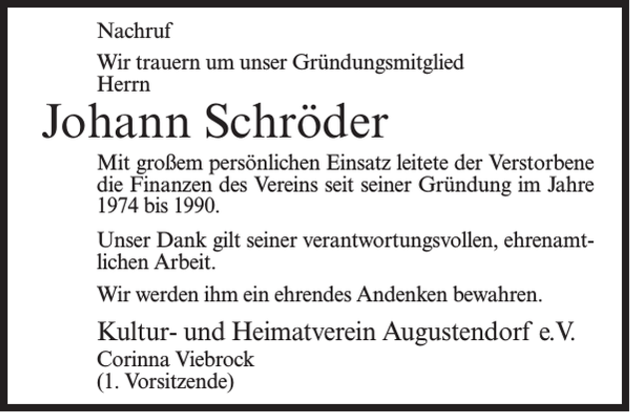 <p>Nachruf<br />Wir trauern um unser Gründungsmitglied<br />Herrn</p><p>Johann Schröder</p><p>Mit großem persönlichen Einsatz leitete der Verstorbene­<br />die Finanzen des Vereins seit seiner Gründung im Jahre<br />1974 bis 1990.<br />Unser Dank gilt seiner verantwortungsvollen, ehrenamtlichen Arbeit.<br />Wir werden ihm ein ehrendes Andenken bewahren.</p><p>Kultur- und Heimatverein Augustendorf e.V.<br />Corinna Viebrock<br />(1. Vorsitzende)</p>