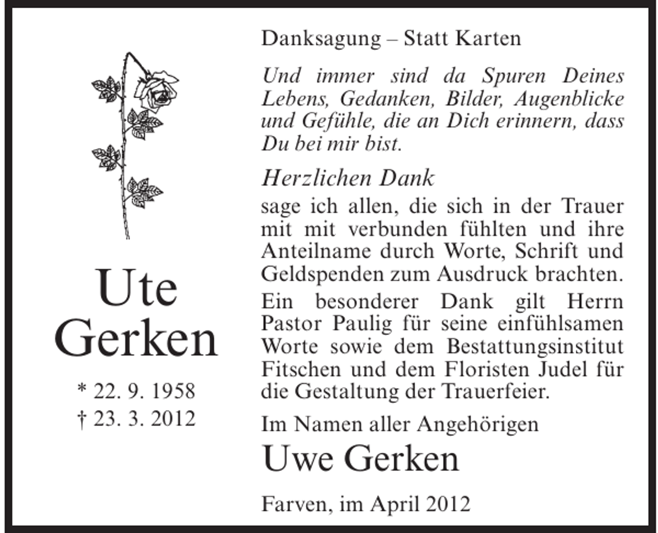 <p>Danksagung – Statt Karten<br />Und immer sind da Spuren Deines<br />Lebens, Gedanken, Bilder, Augenblicke<br />und Gefühle, die an Dich erinnern, dass<br />Du bei mir bist.</p><p>Herzlichen Dank</p><p>Ute<br />Gerken<br />* 22. 9. 1958<br />† 23. 3. 2012</p><p>sage ich allen, die sich in der Trauer<br />mit mit verbunden fühlten und ihre<br />Anteilname durch Worte, Schrift und<br />Geldspenden zum Ausdruck brachten.<br />Ein besonderer Dank gilt Herrn<br />Pastor Paulig für seine einfühlsamen<br />Worte sowie dem Bestattungsinstitut<br />Fitschen und dem Floristen Judel für<br />die Gestaltung der Trauerfeier.<br />Im Namen aller Angehörigen</p><p>Uwe Gerken<br />Farven, im April 2012</p>